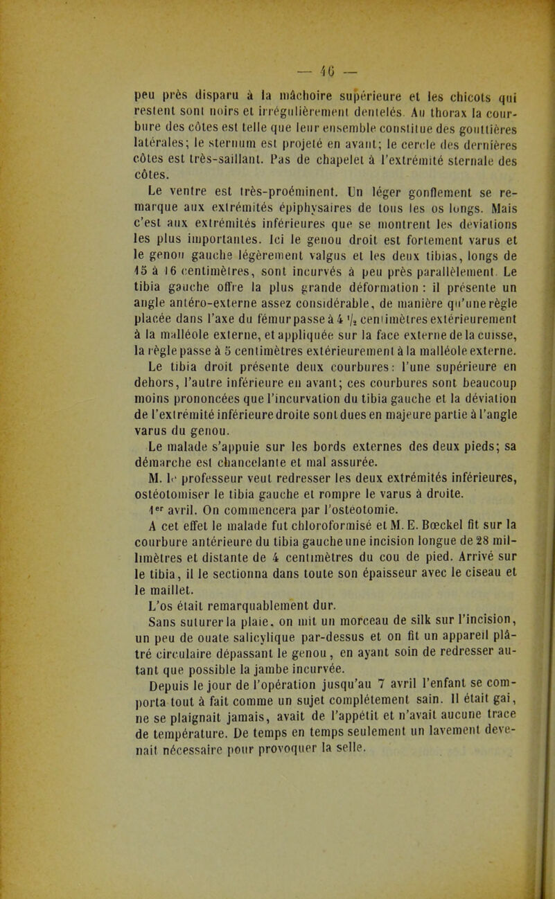 — 40 ~ peu près disparu à la mâchoire supérieure et les chicots qui restent soni noirs et irrégulièrement dentelés. Au thorax la cour- bure des côtes est telle que leur ensemble constitue des gouttières latérales; le sternum est projeté en avant; le cercle des dernières côtes est très-saillant. Pas de chapelet à l'extrémité slernale des côtes. Le ventre est très-proéminent. Un léger gonflement se re- marque aux extrémités épiphysaires de tous les os longs. Mais c'est aux extrémités inférieures que se montrent les déviations les plus iujportanies. Ici le genou droit est fortement varus et le genou gauche légèrement valgus et les deux tibias, longs de 45 à 16 centimètres, sont incurvés à peu près parallèlement. Le tibia gauche offre la plus grande déformation : il présente un angle anléro-externe assez considérable, de manière qu'une règle placée dans l'axe du fémurpasseà4 '/îcemimèlresextérieurement à la malléole externe, et appliquée sur la face externe de la cuisse, la règle passe à 5 centimètres extérieurement à la malléole externe. Le tibia droit présente deux courbures: l'une supérieure en dehors, l'autre inférieure en avant; ces courbures sont beaucoup moins prononcées que l'incurvation du tibia gauche et la déviation de l'extrémité inférieure droite sont dues en majeure partie à l'angle varus du genou. Le malade s'appuie sur les bords externes des deux pieds; sa démarche est chancelante et mal assurée. M. l' professeur veut redresser les deux extrémités inférieures, osléotomiser le tibia gauche et rompre le varus à droite. 1 avril. On commencera par l'ostéotomie. A cet effet le malade fut chloroformisé et M. E. Bœckel fit sur la courbure antérieure du tibia gauche une incision longue de 28 mil- limètres et distante de 4 centimètres du cou de pied. Arrivé sur le tibia, il le sectionna dans toute son épaisseur avec le ciseau et le maillet. L'os était remarquablement dur. Sans suturer la plaie, on mit un morceau de silk sur l'incision, un peu de ouate salicylique par-dessus et on fit un appareil plâ- tré circulaire dépassant le genou, en ayant soin de redresser au- tant que possible la jambe incurvée. Depuis le jour de l'opération jusqu'au 7 avril l'enfant se com- porta tout à fait comme un sujet complètement sain. 11 était gai, ne se plaignait jamais, avait de l'appétit et n'avait aucune trace de température. De temps en temps seulement un lavement deve- nait nécessaire pour provoquer la selle.
