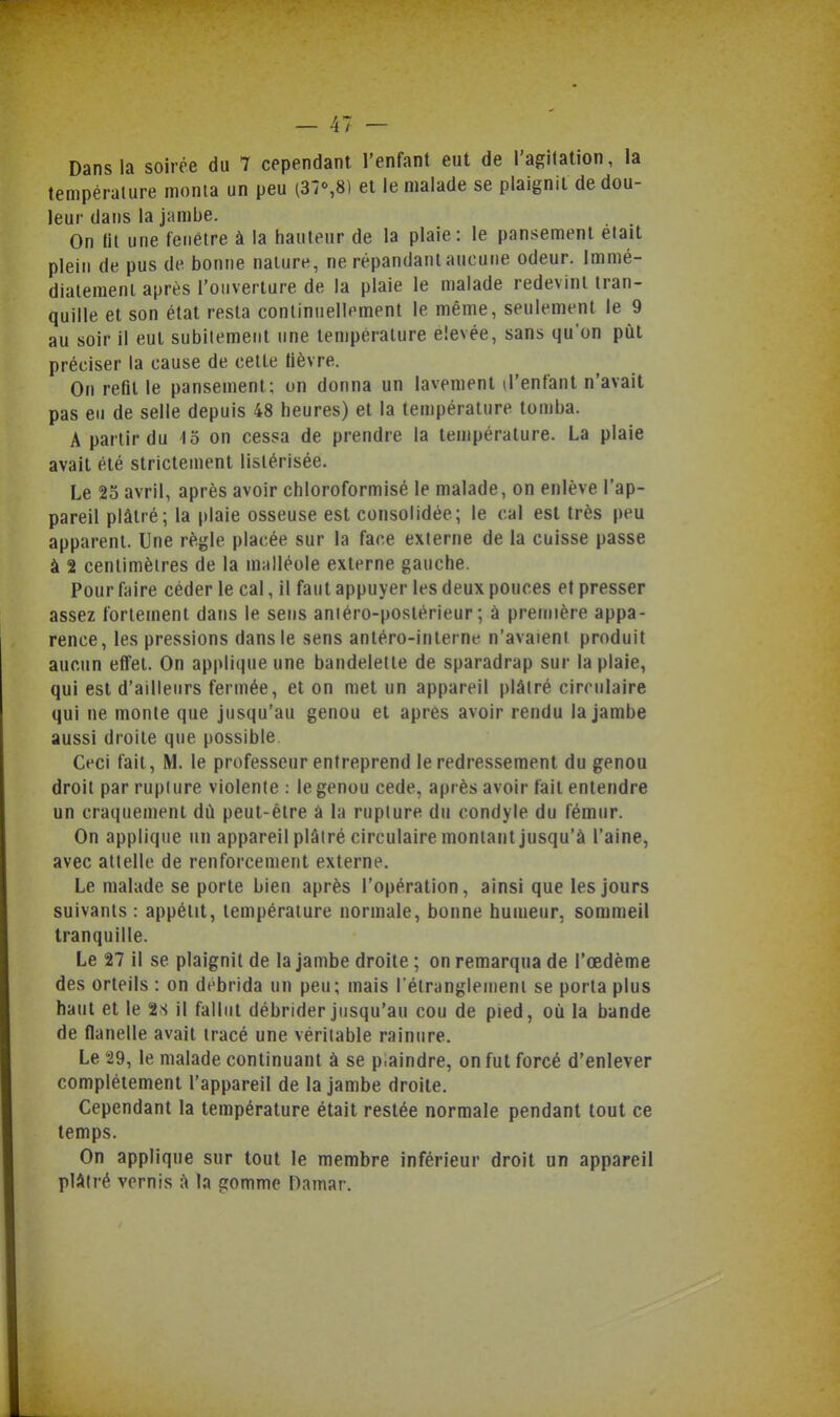 Dans la soirée du 7 cependant l'enfant eut de l'agitation, la température monta un peu (37%8) et le malade se plaignit de dou- leur dans la jambe. On lit une fenêtre à la hauteur de la plaie: le pansement elait plein de pus de bonne nature, ne répandant aucune odeur. Immé- diatement après l'ouverture de la plaie le malade redevint tran- quille et son état resta continuellement le même, seulement le 9 au soir il eut subitement une température élevée, sans qu'on pùl préciser la cause de cette lièvre. On refit le pansement; on donna un lavement d'enfant n'avait pas eu de selle depuis 48 heures) et la température tomba. A partir du 15 on cessa de prendre la température. La plaie avait été strictement listérisée. Le 23 avril, après avoir chloroformisé le malade, on enlève l'ap- pareil plâtré; la plaie osseuse est consolidée; le cal est très peu apparent. Une règle placée sur la face externe de la cuisse passe à 2 centimètres de la m;illéole externe gauche. Pour faire céder le cal, il faut appuyer les deux pouces et presser assez fortement dans le sens aniéro-postérieur ; à première appa- rence, les pressions dans le sens antéro-interne n'avaient produit aucun effet. On applique une bandelette de sparadrap sur la plaie, qui est d'ailleurs fermée, et on met un appareil plâtré circulaire qui ne monte que jusqu'au genou et après avoir rendu la Jambe aussi droite que possible Ceci fait, M. le professeur entreprend le redressement du genou droit par rupiure violente : le genou cède, après avoir fait entendre un craquement dù peut-être à la rupiure du condyle du fémur. On applique un appareil plâtré circulaire montant jusqu'à l'aine, avec attelle de renforcement externe. Le malade se porte bien après l'opération, ainsi que les jours suivants : appétit, température normale, bonne humeur, sommeil tranquille. Le 27 il se plaignit de la jambe droite ; on remarqua de l'œdème des orteils : on débrida un peu; mais l étranglemeni se porta plus haut et le 2.s il fallut débrider jusqu'au cou de pied, où la bande de flanelle avait tracé une véritable rainure. Le 29, le malade continuant à se p.aindre, on fut forcé d'enlever complètement l'appareil de la jambe droite. Cependant la température était restée normale pendant tout ce temps. On applique sur tout le membre inférieur droit un appareil plâtré vernis à la gomme Damar.