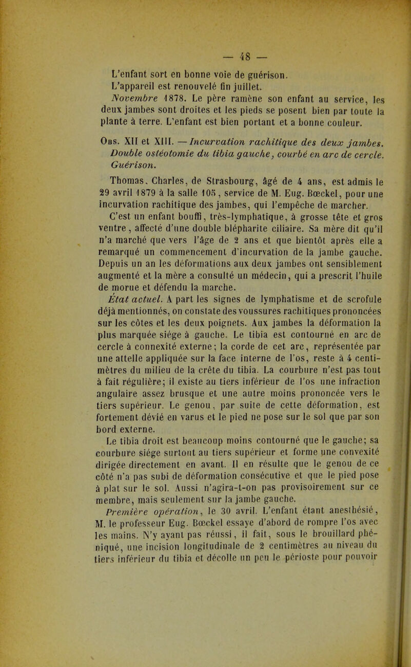 L'enfant sort en bonne voie de guérison. L'appareil est renouvelé fin juillet. Novembre 1878. Le père ramène son enfant au service, les deux jambes sont droites et les pieds se posent bien par toute la plante à terre. L'enfant est bien portant et a bonne couleur. Obs. XII et XIII. —Incurvation rachitique des deux Jambes. Double ostéotomie du tibia gauche, courbé en arc de cercle. Guériso7i. Thomas, Charles, de Strasbourg, âgé de 4 ans, est admis le 29 avril 1879 à la salle 105, service de M. Eug. Bœckel, pour une incurvation rachitique des jambes, qui l'empêche de marcher. C'est un enfant bouffi, très-lymphatique, à grosse tête et gros ventre, affecté d'une double blépharite ciiiaire. Sa mère dit qu'il n'a marché que vers l'âge de 2 ans et que bientôt après elle a remarqué un commencement d'incurvation de la jambe gauche. Depuis un an les déformations aux deux jambes ont sensiblement augmenté et la mère a consulté un médecin, qui a prescrit l'huile de morue et défendu la marche. État actuel. Â part les signes de lymphalisme et de scrofule déjà mentionnés, on constate des voussures rachitiques prononcées sur les côtes et les deux poignets. Aux jambes la déformation la plus marquée siège à gauche. Le tibia est contourné en arc de cercle à connexité externe; la corde de cet arc, représentée par une attelle appliquée sur la face interne de l'os, reste à 4 centi- mètres du milieu de la crête du tibia. La courbure n'est pas tout à fait régulière; il existe au tiers inférieur de l'os une infraction angulaire assez brusque et une autre moins prononcée vers le tiers supérieur. Le genou, par suite de cette déformation, est fortement dévié en varus et le pied ne pose sur le sol que par son bord externe. Le tibia droit est beaucoup moins contourné que le gauche; sa courbure siège surtout au tiers supérieur et forme une convexité dirigée directement en avant. 11 en résulte que le genou de ce côté n'a pas subi de déformation consécutive et que le pied pose à plat sur le sol. Aussi n'agira-l-on pas provisoirement sur ce membre, mais seulement sur la jambe gauche. Première opération, le 30 avril. L'enfant étant anesthésié, M. le professeur Eug. Bœckel essaye d'abord de rompre l'os avec les mains. N'y ayant pas réussi, il fait, sous le brouillard phé- niqué, une incision longitudinale de 2 centimètres au niveau du tiers inférieur du tibia et décolle un peu le périoste pour pouvoir '4
