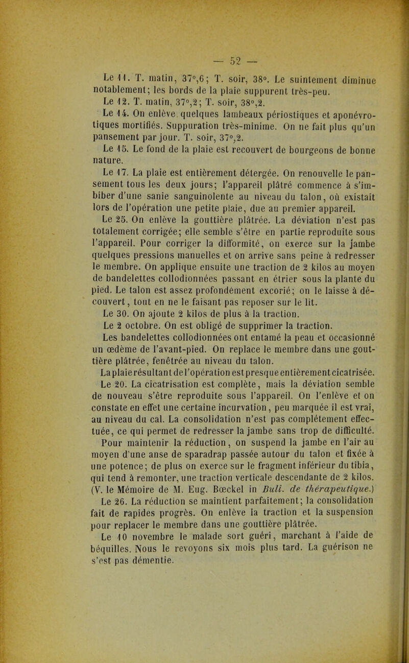 LeH. T. matin, 37°,6; T. soir, 38°. Le suintement diminue notablement; les bords de la plaie suppurent très-peu. Le 12. T. malin, ST^S; T. soir, 380,2. Le 14. On enlève quelques lambeaux périostiques et aponévro- tiques mortifiés. Suppuration très-minime. On ne fait plus qu'un pansement par jour. T. soir, 37°;2. Le 15. Le fond de la plaie est recouvert de bourgeons de bonne nature. Le 17. La plaie est entièrement détergée. On renouvelle le pan- sement tous les deux jours; l'appareil plâtré commence à s'im- biber d'une sanie sanguinolente au niveau du talon, où existait lors de l'opération une petite plaie, due au premier appareiL Le 25. On enlève la gouttière plâtrée. La déviation n'est pas totalement corrigée; elle semble s'élre en partie reproduite sous l'appareil. Pour corriger la difformité, on exerce sur la jambe quelques pressions manuelles et on arrive sans peine à redresser le membre. On applique ensuite une traction de 2 kilos au moyen de bandelettes coUodionnées passant en étrier sous la plante du pied. Le talon est assez profondément excorié; on le laisse à dé- couvert , tout en ne le faisant pas reposer sur le lit. Le 30. On ajoute 2 kilos de plus à la traction. Le 2 octobre. On est obligé de supprimer la traction. Les bandelettes coUodionnées ont entamé la peau et occasionné un œdème de l'avant-pied. On replace le membre dans une gout- tière plâtrée, fenétrée au niveau du talon. Laplaie résultant del'opération est presque entièrementcicatrisée. Le 20. La cicatrisation est complète, mais la déviation semble de nouveau s'être reproduite sous l'appareiL On l'enlève et on constate en effet une certaine incurvation, peu marquée il est vrai, au niveau du cal. La consolidation n'est pas complètement effec- tuée, ce qui permet de redresser la jambe sans trop de difficulté. Pour maintenir la réduction, on suspend la jambe en l'air au moyen d'une anse de sparadrap passée autour du talon et fixée à une potence; de plus on exerce sur le fragment inférieur du tibia, qui tend à remonter, une traction verticale descendante de 2 kilos. (V. le Mémoire de M. Eug. Bœckel in DulL de thérapeutique.) Le 26. La réduction se maintient parfaitement; la consolidation fait de rapides progrès. On enlève la traction et la suspension pour replacer le membre dans une gouttière plâtrée. Le 10 novembre le malade sort guéri, marchant à l'aide de béquilles. Nous le revoyons six mois plus tard. La guérison ne s'est pas démentie.