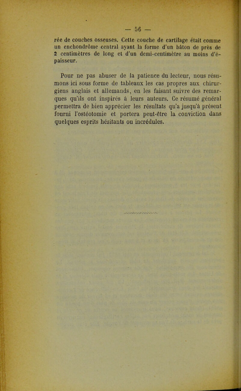 rée de couches osseuses. Cette couche de cartilage était comme un enchondrôme central ayant la forme d'un bâton de près de 2 centimètres de long et d'un demi-centimètre au moins d'é- paisseur. Pour ne pas abuser de la patience du lecteur, nous résu- mons ici sous forme de tableaux les cas propres aux chirur- giens anglais et allemands, en les faisant suivre des remar- ques qu'ils ont inspirés à leurs auteurs. Ce résumé général permettra de bien apprécier les résultats qu'a jusqu'à présent fourni l'ostéotomie et portera peut-être la conviction dans quelques esprits hésitants ou incrédules.