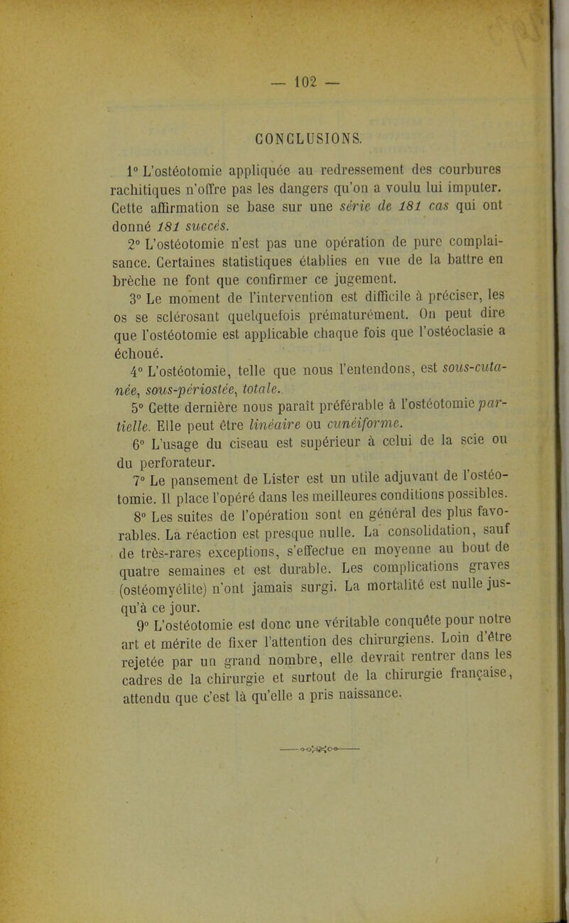 CONCLUSIONS. 1° L'ostéotomie appliquée au redressement des courbures rachitiques n'oirre pas les dangers qu'on a voulu lui imputer. Cette affirmation se base sur une série de 181 cas qui ont donné 181 succès. 2° L'ostéotomie n'est pas une opération de pure complai- sance. Certaines statistiques établies en vue de la battre en brèche ne font que confirmer ce jugement. 3° Le moment de l'intervention est difficile à préciser, les os se sclérosant quelquefois prématurément. On peut dire que l'ostéotomie est applicable chaque fois que l'ostéoclasie a échoué. 4° L'ostéotomie, telle que nous l'entendons, est sous-cuta- née, sous-périostée, totale. 5° Cette dernière nous paraît préférable à l'ostéotomie ;)ar- tielle. Elle peut être linéaire ou cunéiforme. 6° L'usage du ciseau est supérieur à celui de la scie ou du perforateur. 7° Le pansement de Lister est un utile adjuvant de l'ostéo- tomie. Il place l'opéré dans les meilleures conditions possibles. 8° Les suites de l'opération sont en général des plus favo- rables. La réaction est presque nulle. La consolidation, sauf de très-rares exceptions, s'effectue en moyenne au bout de quatre semaines et est durable. Les complications graves (ostéomyélite) n'ont jamais surgi. La mortalité est nulle jus- qu'à ce jour. 9° L'ostéotomie est donc une véritable conquête pour notre art et mérite de fixer l'attention des chirurgiens. Loin d'être rejetée par un grand nombre, elle devrait rentrer dans les cadres de la chirurgie et surtout de la chirurgie française, attendu que c'est là qu'elle a pris naissance.