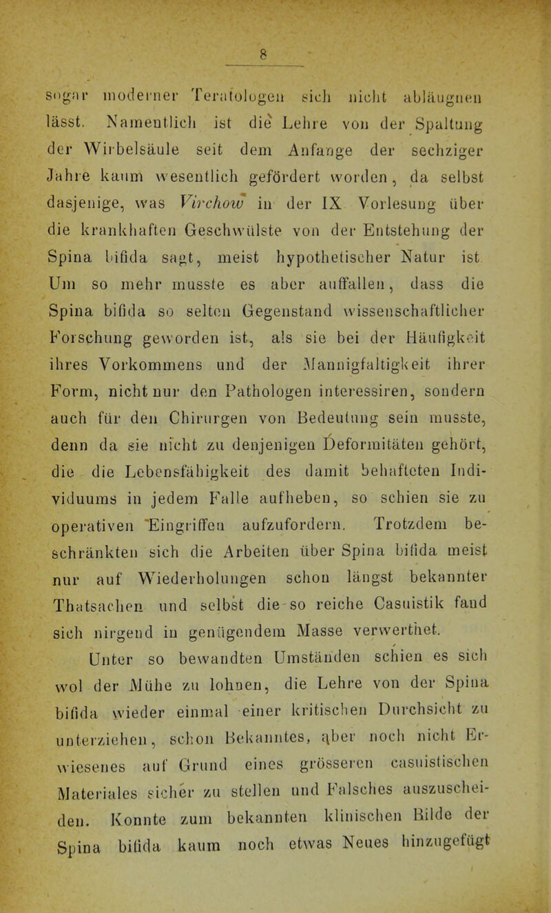 sogar inodei'iier Tenitolugen t^ich nicht abläugiicn lässt. NainentÜcli ist die Lehre von der Spaltung der Wirbelsäule seit dem Anfange der sechziger Jahre kaum wesentlich gefördert worden, da selbst dasjenige, was Virchow in der IX Vorlesung über die krankhaften Geschwülste von der Entstehung der Spina bifida sagt, meist hypothetischer Natur ist Um so mehr musste es aber aufFallen, dass die Spina bifida so selten Gegenstand wissenschaftlicher Forschung geworden ist, als sie bei der Häufigkeit ihres Vorkommens und der .Mannigfaltigkeit ihrer Form, nicht nur den Pathologen interessiren, sondern auch für den Chirurgen von Bedeutung sein musste, denn da sie nicht zu denjenigen Deformitäten gehört, die die Lebensfähigkeit des damit behafteten ludi- viduums in jedem Falle aufheben, so schien sie zu operativen 'Eingriffen aufzufordern. Trotzdem be- schränkten sich die Arbeiten über Spina bifida meist nur auf Wiederholungen schon längst bekannter Thatsachen und selbst die so reiche Casuistik fand sich nirgend in genügendem Masse verwerthet. Unter so bevvandten Umständen schien es sich wol der iMühe zu lohnen, die Lehre von der Spina bifida wieder einmal einer kritischen Durchsicht zu unterziehen, schon Behanntes, ^ber nocli nicht Er- wiesenes auf Grund eines grösseren casuistischen Materiales eicher zu stellen und Falsches auszuschei- den. Konnte zum bekannten klinischen Bilde der Spina bifida kaum noch etwas Neues hinzugefügt