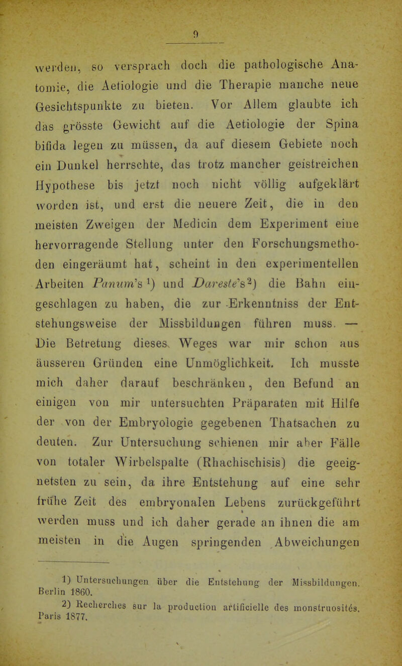 werden, so versprach doch die pathologische Ana- tomie, die x4e(iologie und die Therapie manche neue Gesichtspunkte zu bieten. Vor Allem glaubte ich das grösste Gewicht auf die Aetiologie der Spina bifida legen zu müssen, da auf diesem Gebiete noch ein Dunkel herrschte, das trotz mancher geistreichen Hypothese bis jetzt noch nicht völlig aufgeklärt worden ist, und erst die neuere Zeit, die in den meisten Zweigen der Medicin dem Experiment eine hervorragende Stellung unter den Forschungsraetho- den eingeräumt hat, scheint in den experimentellen Arbeiten Paniim'ö ^) und Dareste'^'^) die Bahn ein- geschlagen zu haben, die zur Erkenntniss der Ent- stehungsvveise der Missbildungen führen muss, — Die Betretung dieses. Weges war mir schon aus äusseren Gründen eine Unmöglichkeit. Ich musste mich daher darauf beschränken, den Befund an einigen von mir untersuchten Präparaten mit Hilfe der von der Embryologie gegebenen Thatsachen zu deuten. Zur Untersuchung schienen mir aber Fälle von totaler Wirbclspalte (Rhachischisis) die geeig- netsten zu sein, da ihre Entstehung auf eine sehr frühe Zeit des embryonalen Lebens zurückgeführt werden muss und ich daher gerade an ihnen die am meisten in die Augen springenden Abweichungen 1) Untersuchungen über die Entstehung der Missbildungcn. Berlin 1860. 2) Recherches sur la productiou ai'tificielle des monstruosites Paris 1877.