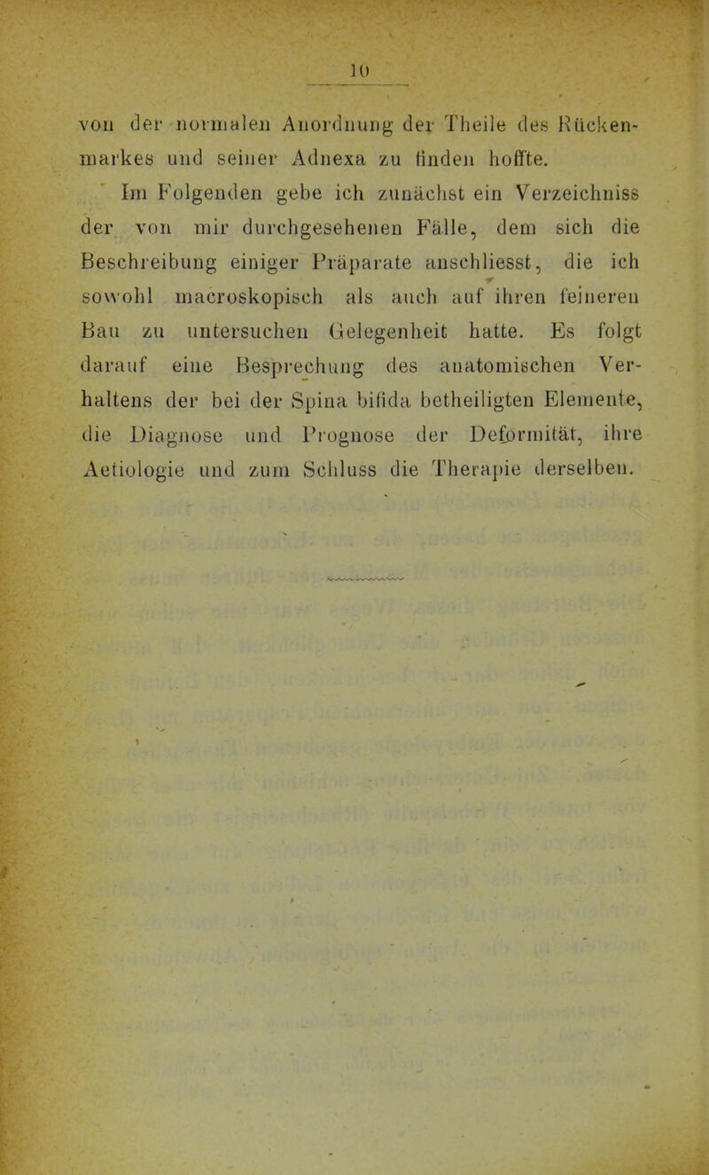 von der iionualeii Auordnuiig der Theile des Hücken- markes und seiner Adjiexa zu finden iioffte. Im Folgenden gebe icii zunäclist ein Verzeichniss der von mir durciigesehenen Fälle, dem sich die Beschreibung einiger Präparate anschliesst, die ich sowohl macroskopisch als auch auf ihren feiuereii Bau zu untersuchen Gelegenheit hatte. Es folgt darauf eiue Besprechung des auatomiechen Ver- haltens der bei der Spina bifida betheiligten Elemente, die Diagnose und Prognose der Deformität, ihre Aetiologie und zum Schluss die Therapie derselben.