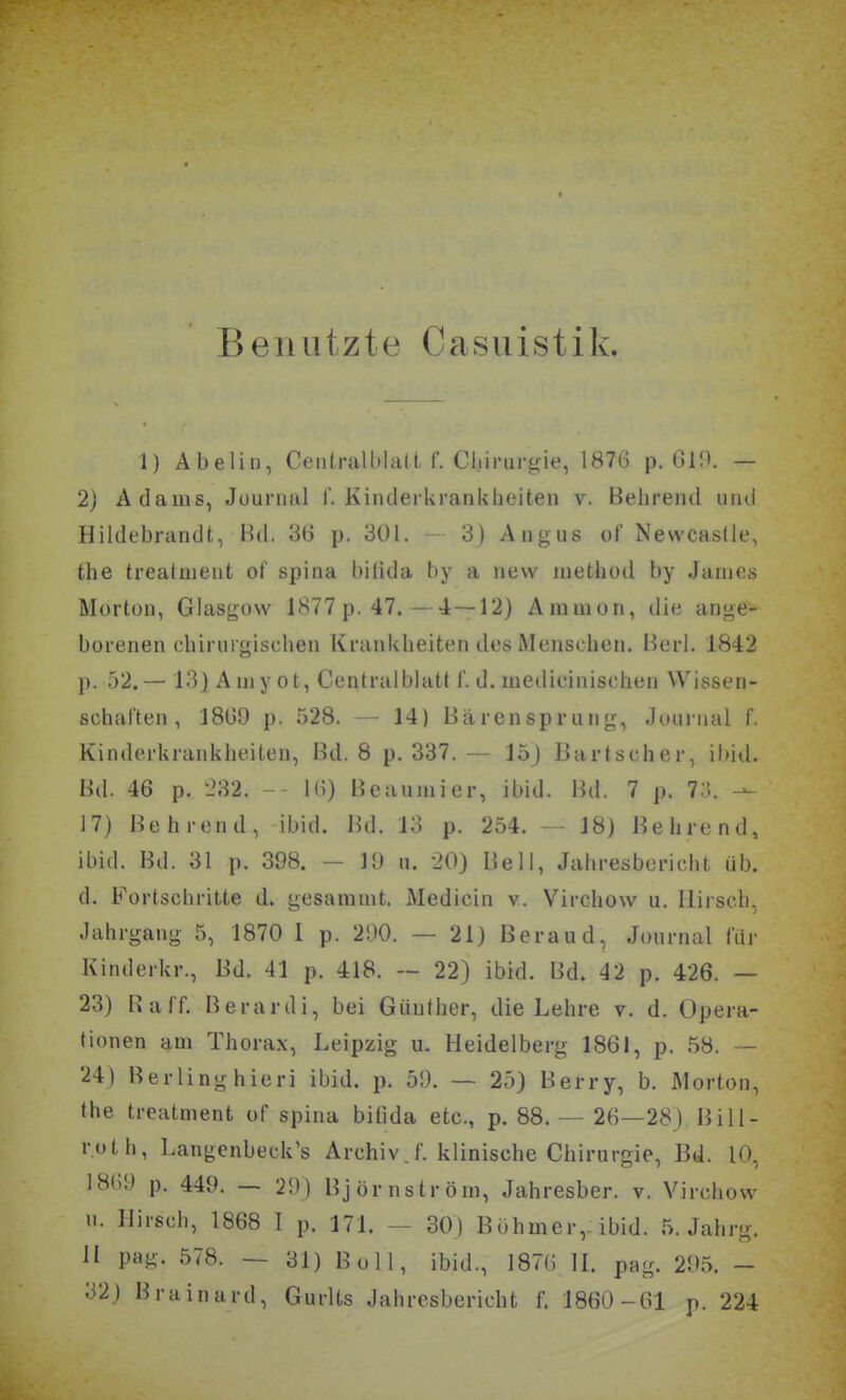 Benutzte Casuistik. 1) Abelin, Centralblalt f. Chirurgie, 1876 p. 619. — 2) Adams, Juurnal 1. Kinderkrankheiten v. Behrend und Hildebrandt, Bd. 36 p. 301. 3) Angus of NewcasÜe, the treatnient of spina bifida by a nevv method by James Morton, Glasgow 1877 p. 47.—4—12) Aramon, die ange- borenen chirurgischen Krankheiten des Menschen. Beri. 1842 p. 52.— 13) Amyot, Centraiblatt f. d. medicinischen Wissen- schaften, 1869 p. 528. — 14) Bärensprung, Journal f. Kinderkrankheiten, Bd. 8 p. 337. — 15J Bartscher, ibid. Bd. 46 p. 232. - 16) Beaumier, ibid. Bd. 7 p. 7;'.. 17) Behrend, ibid. 1kl. 13 p. 254. - 18) Behrend, ibid. Bd. 31 p. 398. - 19 u. 20) Bell, Jahresbericht üb. d. Fortschritte d. gesammt. Medicin v. Virchow u. Hirsch, Jahrgang 5, 1870 1 p. 290. — 21) Beraud, Journal für Kinderkr., Bd. 41 p. 418. — 22) ibid. Bd. 42 p. 426. — 23) Baff. B erardi, bei Günther, die Lehre v. d, Opera- tionen am Thorax, Leipzig u. Heidelberg 1861, p. 58. ~ 24) Berlinghieri ibid. p. 59. — 25) Berry, b. Morton, the treatment of spina bitida etc., p. 88. — 26—28) Bill- roth, Langenbeck's Archiv.f. klinische Chirurgie, Bd. 10, 1869 p. 449. — 29) Björnström, Jahresber. v. Virchow n. Hirsch, 1868 I p. 171. - 30) Böhmer,: ibid. 5. Jahrg. H pag. 578. — 31) Boll, ibid., 1876 IL pag. 295. - 32) Brainard, Gurlts Jahresbericht f. 1860-61 p. 224