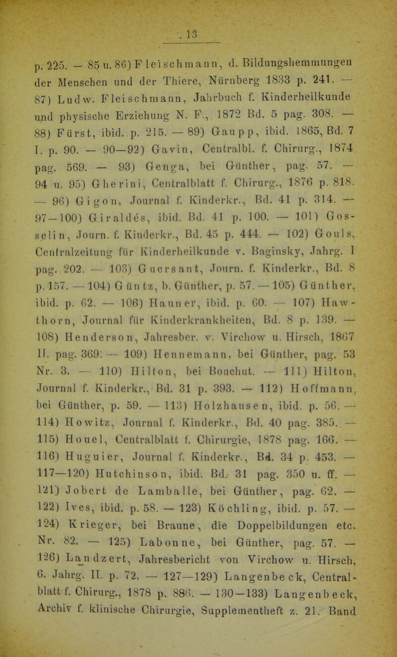 p. 225. - 85 u. 86) Fleischmann, d. Bildungshemmungen der Menschen und der Thiere, Nürnberg 1833 p. 241. — 87) Ludw. Fleischmann, Jahrbuch f. Kinderheilkunde und physische Erziehung N. F., 1872 Bd. 5 pag. 308. — 88) Fürst, ibid. p. 215. — 89) Gaupp, ibid. 1865, Bd. 7 T. p. 90. — 90—92) Gavin, Centralbl. f. Chirurg., 1874 pag. 569. — 93) Genga, bei Günther, pag. 57. — 94 II. 95) Gherini, Centraiblatt f. Chirurg., 1876 p. 818. — 96) Gigon, Journal f. Kinderkr., Bd. 41 p. 314. — 97-100) Giraldes, ibid. Bd. 41 p. 100. — 101) Gos- selin, Journ. f. Kinderkr., Bd. 45 p. 444. — 102) Gouls, Ceniralzeitung für Kinderheilkunde v. Baginsky, Jahrg. I pag. 202. — 103) Guersant, Journ. f. Kinderkr., Bd. 8 p. 157. —104) G üntz, b. Günther, p. 57. —105) Günther, ibid. p. 62. — 106) Hann er, ibid. p. 60. — 107) Haw- thorn, Journal für Kinderkrankheiten, Bd. 8 p. 139. — 108) Henderson, Jahresber. v. Virchow u. Hirsch, 1867 ir. pag. 369:— 109) Hennemann, bei Günther, pag. 53 Nr. 3. — 110) Hilton, bei Bouchut. — III) Hilton, Journal f. Kinderkr., Bd. 31 p. 393. — 112) Hoffmann, bei Günther, p. 59. —113) Holzhausen, ibid. p. 56.— 114) Howitz, Journal f. Kinderkr., Bd. 40 pag. 385. — 115) Houel, Centralblatt f. Chirurgie, 1878 pag. 166. — 116) Huguier, Journal f. Kinderkr., Bd. 34 p. 453. — 117—120) Hutchinson, ibid. Bd. 31 pag. 350 u. ff. — 121) Jobert de LambaUe, bei Günther, pag. 62. — 122) Ives, ibid. p. 58. — 123) Köchling, ibid. p. 57. — 124) Krieger, bei Braune, die Doppelbildungen etc. Nr. 82. — 125) Labonne, bei Günther, pag. 57. — 1'26) La_ndzert, Jahresbericht von Virchow u. Hirsch, 6. Jahrg. II. p. 72. — 127—129) Langenbeck, Central- blatt f. Chirurg., 1878 p. 886. — 130-133) Langenbeck, Archiv f. klinische Chirurgie, Supplementheft z. 21. Band