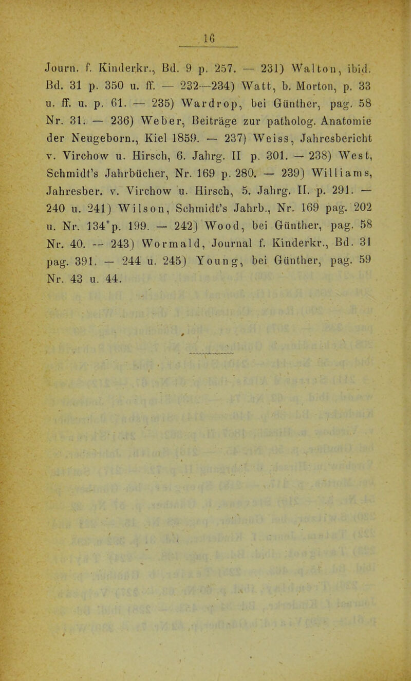 Journ. f. Kinderki'., Bd. 9 p. 257. — 231) Walton, ibid. Bd. 31 p. 350 u. m — 232—234) Watt, b. Morton, p. 33 u. fF. u. p. 61. — 235) Wardrop, bei Günther, pag. 58 Nr. 31. — 236) Weber, Beiträge zur patholog. Anatomie der Neugeborn., Kiel 1859. — 237) Weiss, Jahresbericht V. Virchow u. Hirsch, 6. Jahrg. II p. 301. — 238) West, Schmidt's Jahrbücher, Nr. 169 p. 280. — 239) Williams, Jahresber. v. Virchow u. Hirsch, 5. Jahrg. II. p. 291. —- 240 u. 241) Wilson, Schmidt's Jahrb., Nr. 169 pag. 202 11. Nr. 134'p. 199. — 242) Wood, bei Günther, pag. 58 Nr. 40. — 243) Wormald, Journal f. Kinderkr., Bd. 31 pag. 391. — 244 u. 245) Young, bei Günther, pag. 59 Nr. 43 u. 44.