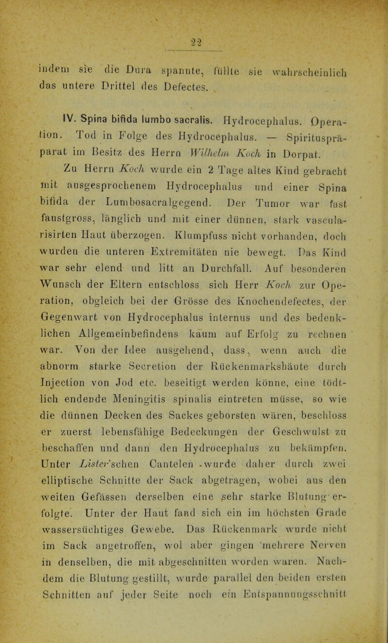 indem sie die Dura spannte, fülUe sie wahrscheinlich das untere Drittel des Defectes. IV. Spina bifida lumbo sacpalis. Hydrocephalus. Opera- tion. Tod in Folge des Hydrocephalus. — Spiritusprä- parat im Besitz des Herrn Wilhelm Kuch in Dorpat. Zu Herrn Koch v/urde ein 2 Tage altes Kind gebracht mit ausgesprochenem Hydrocephalus und einer Spina bifida der Lumbosacralgegend. Der Tumor war fast faustgross, länglich und mit einer dünnen, stark vascula- risirten Haut überzogen. Klumpfuss nicht vorhanden, doch wurden die unteren Extremitäten nie bewegt. Das Kind war sehr elend und litt an Durchfall. Auf besonderen Wunsch der Eltern entschloss sich Herr Koch zur Ope- ration, obgleich bei der Grösse des Knochendefecf.es, der Gegenwart von Hydrocephalus internus und des bedenk- lichen Allgemeinbefindens kaum auf Erfolg zu rechnen war. Von der Idee ausgehend, dass, wenn auch die abnorm starke Secretion der Rückenmarksbäute durch Injection von Jod etc. beseitigt werden könne, eine tödt- lich endende Meningitis spinalis eintreten müsse, so wie die dünnen Decken des Sackes geborsten wären, beschloss er zuerst lebensfähige Bedeckungen der Geschwulst zu beschaffen und dann den Hydrocephalus zu bekämpfen. Unter Lister scheu Cantelen -wurde daher durch zwei elliptische Schnitte der Sack abgetragen, wobei aus den weiten Gefässen derselben eine jsehr starke Blutung er- folgte. Unter der Haut fand sich ein im höchsten Grade wassersüchtiges Gewebe. Das Rückenmark wurde nicht im Sack angetroffen, wol aber gingen mehrere Nerven in denselben, die mit abgeschnitten worden waren. Nach- dem die Blutung gestillt, wurde parallel den beiden ersten Schnitten auf jeder Seite noch ein Entspannungsschnitt