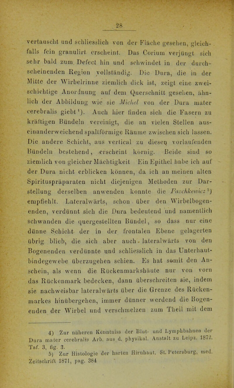 vertauscht und schliesslich von der Fläche gesehen, gleich- . falls fein granulirt erscheint. Das Corium verjüngt sicli sehr bald zum. Defect hin und schwindet in der durch- scheinenden Region vollständig. Die Dura, die in der Mitte der Wirbelrinne ziemlich dick ist, zeigt eine zwei- schichtige Anordnung auf dem Querschnitt gesehen, ähn- lich der Abbildung wie sie Micliel von der Dura mater cerebralis giebt'j. Auch hier finden sich die Fasern zu kräftigen Bündeln vereinigt, die an vielen Stellen aus- einanderweichend spaltförmige Räume zwischen sich lassen. Die andere Schicht, aus vertical zu diescQ vorlaufenden Bündeln bestehend, erscheint körnig. Beide sind so ziemlich von gleicher Mächtigkeit Ein Epithel habe ich auf - der Dura nicht erblicken können, da ich an meinen alten Spirituspräparaten nicht diejenigen Methoden zur Dar- stellung derselben anwenden konnte die Paschkewicz^) empfiehlt. Laterahvärts, schon . über den Wirbelbogen- enden, verdünnt sich die Dura bedeutend und namentlich schwanden die quergeslellteu Bündel, so dass nur eine dünne Schicht der in der frontalen Ebene gelagerten übrig blieb, die sich aber auch - lateralwärts von den Bogenenden verdünnte und schliesslich in das Unterhaut- bindegewebe überzugehen schien. Es hat somit den An- schein, als wenn die Rückenmarkshäute nur von vorn das Rückenmark bedecken, dann überschreiten sie, indem sie nachweisbar lateralwärts über die Grenze des Rücken- markes hinübergehen, immer dünner werdend die Bogen- enden der Wirbel und verschmelzen zum Theil mit dem 4) Zur näheren Kenntniss der Blut- und Lympbbahnen der Dura mater cerebralis Arb. aus d. physikal. Anstalt zu Leipz. 1872. Taf. 3, flg. 3. b) Zur Histologie der harten Hirnhaut. St. Petersburg, med. Zeitschrift 1871, pag. 384