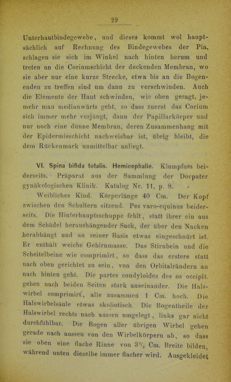 ünterhautbindegewebe, und dieses kommt wol haupt- sächlich auf Rechnung des Bindegewebes der Pia, schlagen sie sich im Winkel nach hinten herum und treten an die Coriumschicht der deckenden Membran, wo sie aber nur eine kurze Strecke, etwa bis an die Bogen- enden zu treffen sind um dann zu verschwinden. Auch die Elemente der Haut schwinden, wie oben gesagt, je- mehr man medianwärts geht, so dass zuerst das Coriuni sich immer mehr verjüngt, dann der Papillarkörper und nur noch eine dünne Membran, deren Zusammenhang mit der Epidermisschicht nachweisbar ist, übrig bleibt, die dem Rückenmark unmittelbar anlieft. VI. Spina bifida totalis. Hemicephalie. Klumpfuss bei- derseits. Präparat aus der Sammlung der Dorpater gynäkologischen Klinik. Katalog Nr. 11, p. 8. Weibliches Kind. Körperlänge 40 Cm. Der Kopf zwischen den Schultern sitzend. Pes varo-equinus beider- seifs. Die Hinterhauptsschuppe fehlt, statt ihrer ein aus dem Schädel heraushängender Sack, der über den Nacken herabhängt und an seiner Basis etwas eingeschnürt ist. Er enthält weiche Gehirnmasse. Das Stirnbein und die Scheitelbeine wie comprimirt, so dass das erstere statt nach oben gerichtet zu sein, von den Orbitalrändern an nach hinten geht. Die partes condyloides des os occipit. gehen nach beiden Seiten stark auseinander. Die Hals- wirbel comprimirt', alle zusammen 1 Cm. hoch. Die Halswirbelsäule etwas skoliotisch. Die Bogentheile der Halswirbel rechts nach aussen umgelegt, links gar nicht 0 G n aller übrigen Wirbel gehen gerade nach aussen von den Wirbelkörpern ab, so dass sie oben eine üache Rinne von 3'/,, Cm. Breite bilden, während unten dieselbe immer Qacher wird. Ausgekleidet