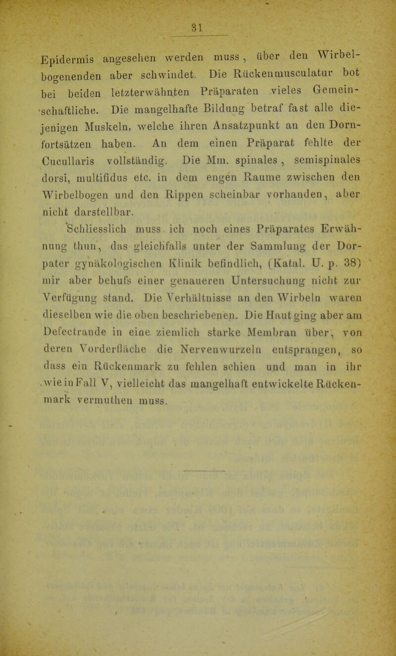 Epidermis angesehen werden muss , über den Wirbel- boo-enenden aber schwindet. Die Rückenmusculatur bot bei beiden letzterwähnten Präparaten vieles Gemein- ■schaftliche. Die mangelhafte Bildung betraf fast alle die- jenigen Muskeln, welche ihren Ansatzpunkt an den Dorn- fortsätzen haben. An dem einen Präparat fehlte der CucuUaris vollständig. Die Mm. spinales, semispinales dorsi, multifidus etc. in dem engen Räume zwischen den Wirbelbogen und den Rippen scheinbar vorhanden, aber nicht darstellbar. Schliesslich muss ich noch eines Präparates Erwäh- nung thun, das gleichfalls unter der Sammlung der Dor- pater gynäkologischen Klinik befindlich, (Katal. U. p. 38) mir aber behufs einer genaueren Untersuchung nicht zur Verfügung stand. Die Verhältnisse an den Wirbeln waren dieselben wie die oben beschriebenen. Die Haut ging aber am Defectrande in eine ziemlich starke Membran über, von deren Vorderfläche die Nervenwurzeln entsprangen, so dass ein Rückenmark zu fehlen schien und man in ihr .wieinFall V, vielleicht das mangelhaft entwickelte Rücken- mark vermuthen muss.