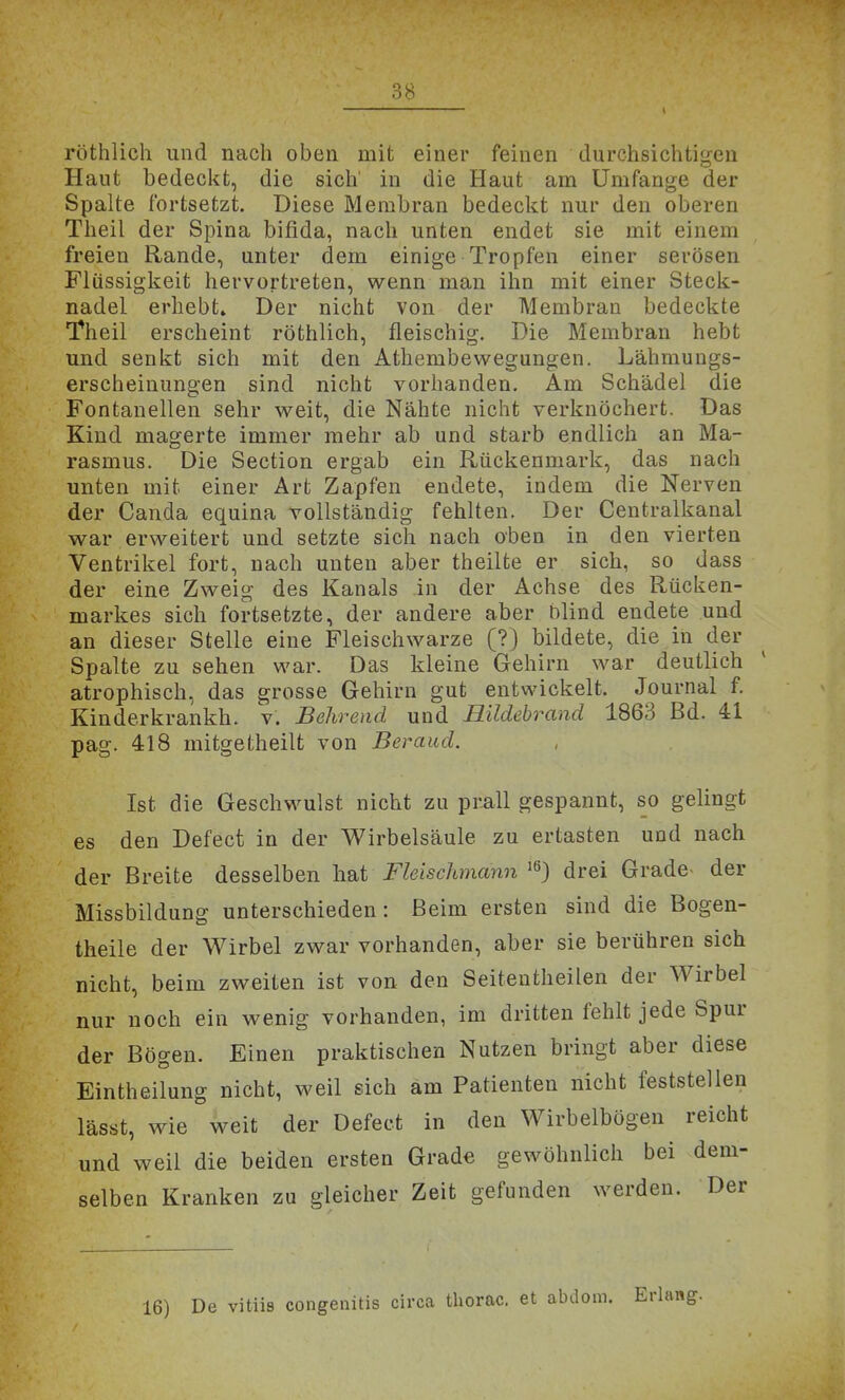 röthlich und nach oben mit einer feinen durchsichtigen Haut bedeckt, die sich' in die Haut am Umfange der Spalte fortsetzt. Diese Membran bedeckt nur den oberen Theil der Spina bifida, nach unten endet sie mit einem freien Rande, unter dem einige Tropfen einer serösen Flüssigkeit hervortreten, wenn man ihn mit einer Steck- nadel erhebt» Der nicht von der Membran bedeckte Theil erscheint röthlich, fleischig. Die Membran hebt und senkt sich mit den Athembevvegungen. Lähmungs- erscheinungen sind nicht vorhanden. Am Schädel die Fontanellen sehr weit, die Nähte nicht verknöchert. Das Kind magerte immer mehr ab und starb endlich an Ma- rasmus. Die Section ergab ein Rückenmark, das nach unten mit einer Art Zapfen endete, indem die Nerven der Canda equina vollständig fehlten. Der Centralkanal war erweitert und setzte sich nach oben in den vierten Ventrikel fort, nach unten aber theilte er sich, so dass der eine Zweig des Kanals in der Achse des Rücken- markes sich fortsetzte, der andere aber blind endete und an dieser Stelle eine Fleischwarze (?) bildete, die in der Spalte zu sehen war. Das kleine Gehirn war deutlich atrophisch, das grosse Gehirn gut entwickelt. Journal f. Kinderkrankh. v. Behrend und Hildebrand 1863 Bd. 41 pag. 418 mitgetheilt von Beraud. Ist die Geschwulst nicht zu prall gespannt, so gelingt es den Defect in der Wirbelsäule zu ertasten und nach der Breite desselben hat Fleischmann 'ß) drei Grade- der Missbildung unterschieden: Beim ersten sind die Bogen- theile der Wirbel zwar vorhanden, aber sie berühren sich nicht, beim zweiten ist von den Seiteutheilen der Wirbel nur noch ein wenig vorhanden, im dritten fehlt jede Spur der Bögen. Einen praktischen Nutzen bringt aber diese Eintheilung nicht, weil sich am Patienten nicht feststellen lässt, wie weit der Defect in den Wirbelbögen reicht und weil die beiden ersten Grade gewöhnlich bei dem- selben Kranken zu gleicher Zeit gefunden werden. Der 16) De vitiis congenitis circa thorac. et abdom. Erlang.