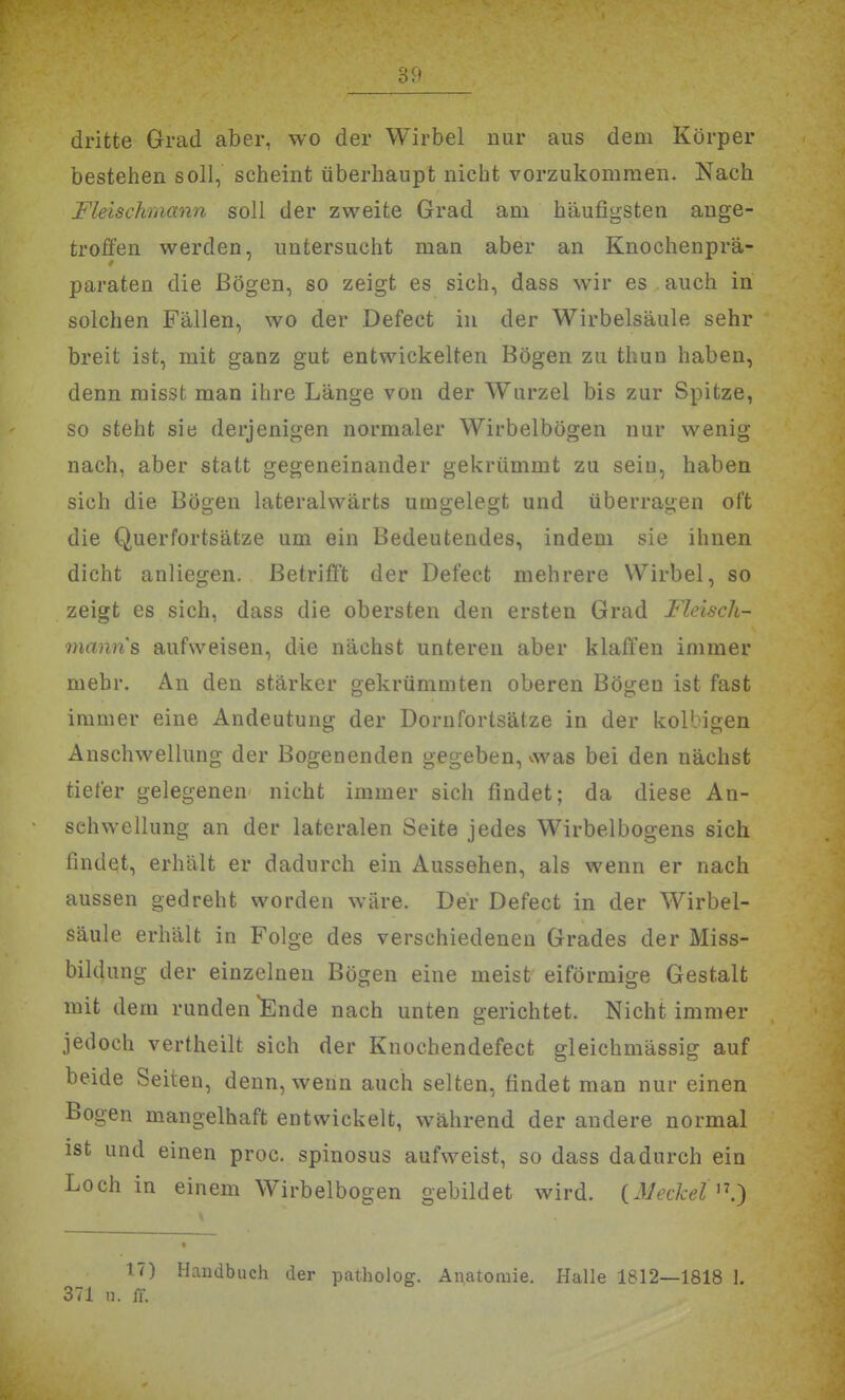 dritte Grad aber, wo der Wirbel nur aus dem Körper bestehen soll, scheint überhaupt nicht vorzukommen. Nach Fleischmann soll der zweite Grad am häufigsten ange- troffen werden, untersucht man aber an Knochenprä- paraten die Bögen, so zeigt es sich, dass wir es auch in solchen Fällen, wo der Defect in der Wirbelsäule sehr breit ist, mit ganz gut entwickelten Bögen zu thun haben, denn missfc man ihre Länge von der Wurzel bis zur Spitze, so steht sie derjenigen normaler Wirbelbögen nur wenig nach, aber statt gegeneinander gekrümmt zu sein, haben sich die Bögen lateralvvärts umgelegt und überragen oft die Querfortsätze um ein Bedeutendes, indem sie ihnen dicht anliegen. Betrifft der Defect mehrere Wirbel, so zeigt es sich, dass die obersten den ersten Grad Fleisch- manns aufweisen, die nächst unteren aber klaffen immer mehr. An den stärker gekrümmten oberen Bögen ist fast immer eine Andeutung der Dornfortsätze in der kollagen Anschwellung der Bogenenden gegeben, was bei den nächst tiefer gelegenen nicht immer sich findet; da diese An- schwellung an der lateralen Seite jedes Wirbelbogens sich findet, erhält er dadurch ein Aussehen, als wenn er nach aussen gedreht worden wäre. Der Defect in der Wirbel- säule erhält in Folge des verschiedenen Grades der Miss- bildung der einzelneu Bögen eine meist eiförmige Gestalt mit dem runden Snde nach unten gerichtet. Nicht immer jedoch vertheilt sich der Knochendefect gleichmässig auf beide Seiten, denn, wenn auch selten, findet man nur einen Bogen mangelhaft entwickelt, während der andere normal ist und einen proc. spinosus aufweist, so dass dadurch ein Loch in einem Wirbelbogen gebildet wird. (,Mecket'\') 17) Handbuch der patholog. Anatomie. Halle 1812—1818 1. 371 n. ff.