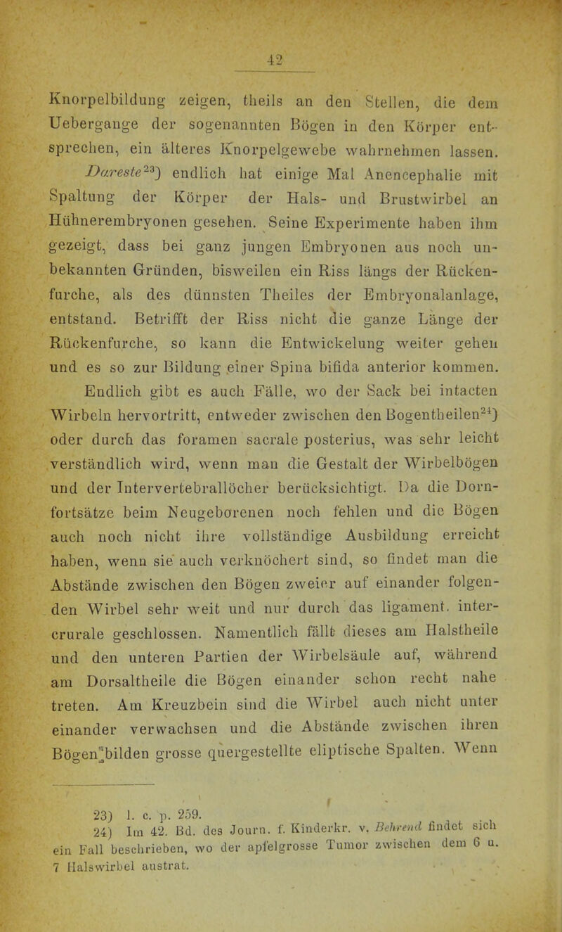 Knoi-pelbildung zeigen, tlieils an den Stellen, die dem Uebergange der sogenannten Bögen in den Körper ent- sprechen, ein älteres Knorpelgewebe wahrnehmen lassen. Bareste'^^') endlich hat einige Mal Anencephalie mit Spaltung der Körper der Hals- und Brustwirbel an Hühnerembryonen gesehen. Seine Experimente haben ihm gezeigt, dass bei ganz jungen Embryonen aus noch un- bekannten Gründen, bisweilen ein Riss längs der Rücken- furche, als des dünnsten Theiles der Embryonalanlage, entstand. Betrifft der Riss nicht die ganze Länge der Riickenfurche, so kann die Entwickelung weiter gehen und es so zur Bildung .einer Spina bifida anterior kommen. Endlich gibt es auch Fälle, wo der Sack bei intacten Wirbeln hervortritt, entweder zwischen den Bogentheilen^^) oder durch das foramen sacrale posterius, was sehr leicht verständlich wird, wenn man die Gestalt der Wirbelbögen und der Intervertebrallöcher berücksichtigt. Da die Dorn- fortsätze beim Neugeborenen noch fehlen und die Bögen auch noch nicht ihre vollständige Ausbildung erreicht haben, wenn sie auch verknöchert sind, so findet man die Abstände zwischen den Bögen zweier auf einander folgen- den Wirbel sehr weit und nur durch das ligament. inter- crurale geschlossen. Namentlich fällt dieses am Halstheile und den unteren Partien der Wirbelsäule auf, während am Dorsaltheile die Bögen einander schon recht nahe treten. Am Kreuzbein sind die Wirbel auch nicht unter einander verwachsen und die Abstände zwischen ihren Bögen^ilden grosse quergestellte eliptische Spalten. Wenn 23) 1. c. p. 259. 24) Im 42. Bd. des Journ. f. Kinderkr. v. ßehrend findet ein Fall beschrieben, wo der apfelgrosse Tumor zwischen den: