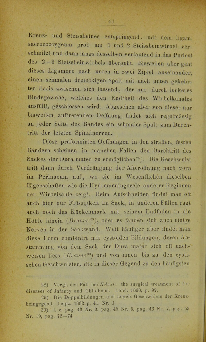 Kreuz- und Steissbeines entspringend, mit dem ligam. sacrococcygeum prof. am 1 und 2 Steissbeinwirbel ver- ^ schmilzt, und dann längs desselben verlaufend in das Periost des 2-3 Steissbeinwirbels übergeht. Bisweilen abergeht dieses Ligament nach unten in zwei Zipfel auseinander, einen schmalen dreieckigen Spalt mit nach unten gekehr- ter Basis zwischen sich lassend, 'der nur durch lockeres Bindegewebe, welches den Endtheil des Wirbelkanales ausfüllt, geschlossen wird. Abgesehen aber von dieser nur bisweilen auftretenden Oeffnung, findet sich recrelmässio- an jeder Seite des Bandes ein schmaler Spalt zum Durch- tritt der letzten Spinalnerven» Diese präformirten Oeffnungen in den straffen, festen Bändern scheinen in manchen Fällen den Durchtritt des Sackes der Dura niater zu ermöglichen^^j. Die Geschwulst tritt dann durch Verdrängung der Afteröffnung nach vorn im Perinaeum auf, wo sie im Wesentlichen dieselben Eigenschaften wie die Hydromeningocele anderer Regionen der Wirbelsäule zeigt. Beim Aufschneiden findet man oft auch hier nur Flüssigkeit im Sack, in anderen Fällen ragt auch noch das Rückenmark mit seinem Endfaden in die Höhle hinein {Braane'^'^)^ oder es fanden sich auch einige Nerven in der Sackwand. Weit häufiger aber findet man diese Form combinirt mit cystoiden Bildungen, deren Ab- stammuno- von dem Sack der Dura mater sich oft nach-^ weisen liess (Braime^^) und von ihnen bis zu den cysti- schen Geschwülsten, die in dieser Gegend zu den häufigsten 28) Vergl. den Fall hei Holines: the siirgical treatmeut of the diseases of Infancy and Childhood. Lond. 1868, p. 92. 29) Die Doppelbildungen und angeb. Gesellsvülsle der Kreuz- beingegend. Leipz. 1862 p. 41, Nr. 1. 30) 1. c. pag. 43 Nr. 3, pag. 45 Nr. 5, pag. 46 Nr. 7. pag. 53 Nr. 19, pag. 72-74.