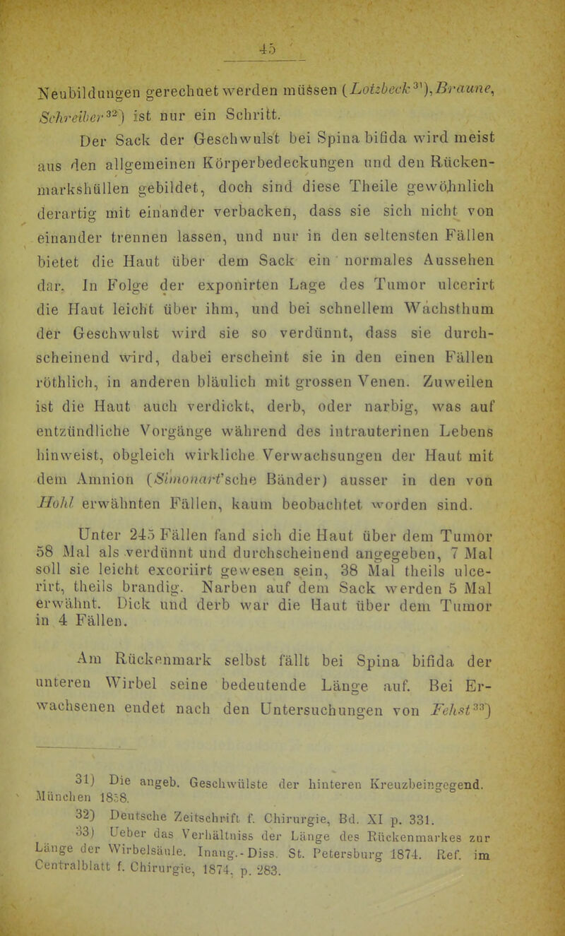Neubildungen gerechuet werden müssen {Lotzbeck^^),Braune, Schreib er'^^') ist nur ein Schritt. Der Sack der Geschwulst bei Spina bifida wird meist aus den allgemeinen Körperbedeckungen und den Rücken- markshüllen gebildet, doch sind diese Theile gewöjinlich derartig mit einander verbacken, dass sie sich nicht von einander trennen lassen, und nur in den seltensten Fällen bietet die Haut übei- dem Sack ein normales Aussehen dar. In Folge der exponirten Lage des Tumor ulcerirt die Haut leicht über ihm, und bei schnellem Wachsthum der Geschwulst wird sie so verdünnt, dass sie durch- scheinend wird, dabei erscheint sie in den einen Fällen röthlich, in anderen bläulich mit grossen Venen. Zuweilen ist die Haut auch verdickt, derb, oder narbig, was auf entzündliche Vorgänge während des intrauterinen Lebens hinweist, obgleich wirkliche Verwachsungen der Haut mit dem Amnion (Simonarfsehe Bänder) ausser in den von JloJd erwähnten Fällen, kaum beobachtet worden sind. Unter 245 Fällen fand sich die Haut über dem Tumor 58 Mal als verdünnt und durchscheinend angegeben, 7 Mal soll sie leicht excoriirt gewesen sein, 38 Mal theils ulce- rirt, theils brandig. Narben auf dem Sack werden 5 Mal erwähnt. Dick und derb war die Haut über dem Tumor in 4 Fällen. Am Rückenmark selbst fällt bei Spina bifida der unteren Wirbel seine bedeutende Länge auf. Bei Er- wachsenen endet nach den Untersuchungen von Fehst^^') 31) Die angeb. Geschwülste der hinteren Kreuzbeingegend. -München 18c8. 32) Deutsche Zeitschrift, f. Chirurgie, Bd. XI p. 331. 33) Ueber das Verhältniss der Länge des Rückenmarkes zur Länge der Wirbelsäule. Inaug.-Diss. St. Petersburg 1874. Ref. im Centralblatt f. Chirurgie, 1874. p. '283.
