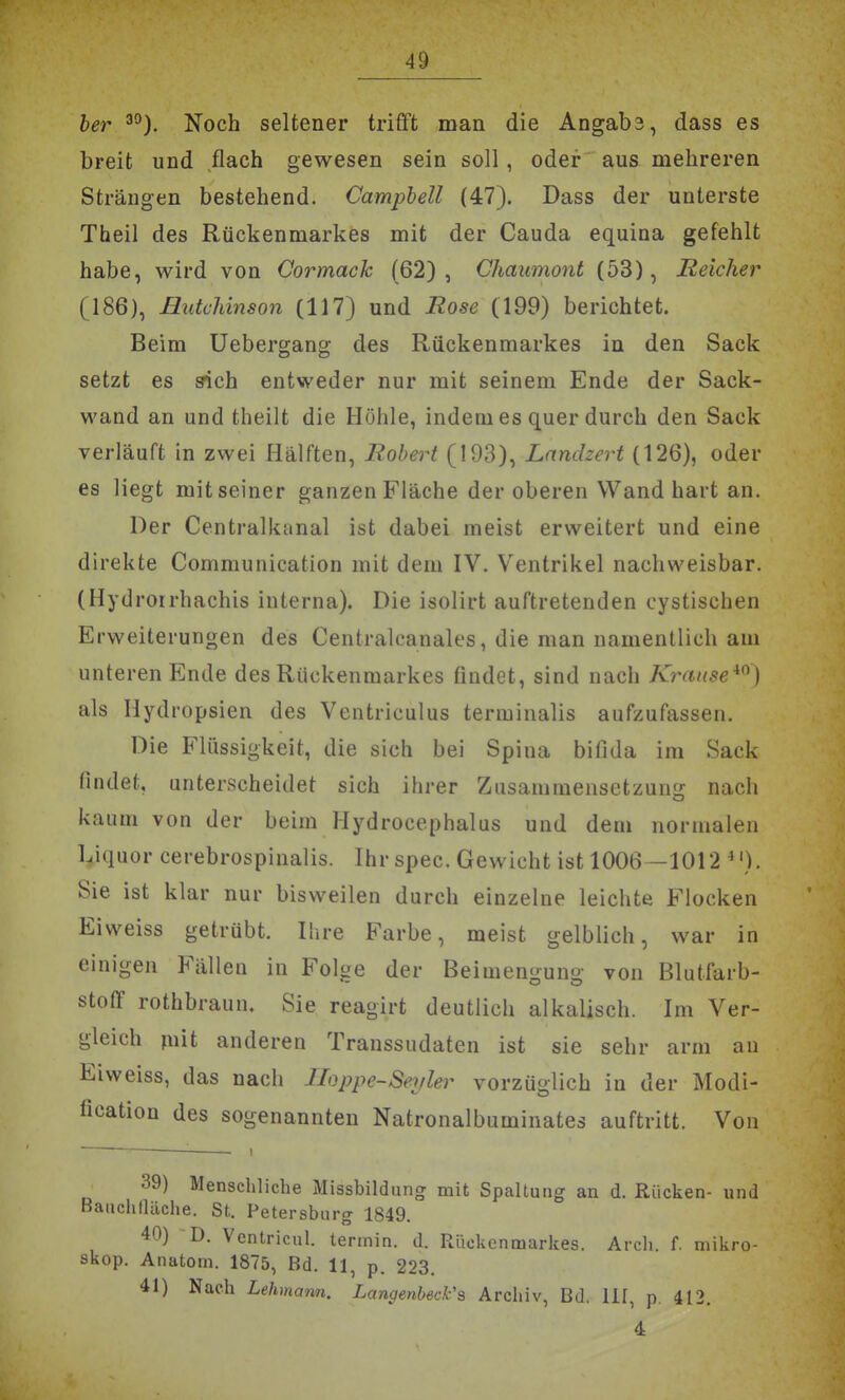 ber^^). Noch seltener trifft man die Angabs, dass es breit und flach gewesen sein soll, oder aus mehreren Strängen bestehend. Campbell (47). Dass der unterste Theil des Rückenmarkes mit der Cauda equina gefehlt habe, wird von Cormack (62), Chaumont (53), Reicher (186), Butchinson (117) und Rose (199) berichtet. Beim Uebergano- des Rückenmarkes in den Sack setzt es sich entweder nur mit seinem Ende der Sack- wand an und theilt die Höhle, indem es quer durch den Sack verläuft in zwei Hälften, Robert (193), Lanclzert (126), oder es liegt mit seiner ganzen Fläche der oberen Wand hart an. Der Centralkanal ist dabei meist erweitert und eine direkte Communication mit dem IV. Ventrikel nachweisbar. (Hydrorrhachis interna). Die isolirt auftretenden cystischen Erweiterungen des Centralcanales, die man namentlich am unteren Ende des Rückenmarkes findet, sind nach Kranse^^) als Hydropsien des Ventriculus terminalis aufzufassen. Die Flüssigkeit, die sich bei Spina bifida im Sack findet, unterscheidet sich ihrer Zusammensetzuni!: nach kaum von der beim Hydrocephalus und dem normalen l^iquor cerebrospinalis. Ihr spec. Gewicht ist 1006—1012 *'). Sie ist klar nur bisweilen durch einzelne leichte Flocken Eiweiss getrübt. Ihre Farbe, meist gelblich, war in einigen Fällen in Folge der Beimengung von Blutfarb- stoff rothbraun. Sie reagirt deutlich alkalisch. Im Ver- gleich piit anderen Transsudaten ist sie sehr arm au Eiweiss, das nach lloppe-Seyler vorzüglich in der Modi- fication des sogenannten Natronalbuminates auftritt. Von 39) Menschliche Missbildting mit Spaltung an d. Rücken- und Bauchtläche. St. Petersburg 1849. 40) D. Ventricul. termin. d. Rückenmarkes. Arch. f. mikro- skop. Anatom. 1875, Bd. 11, p. 223. 41) Nach Lehmann. Langenbeck's Archiv, Bd. III, p 412. 4