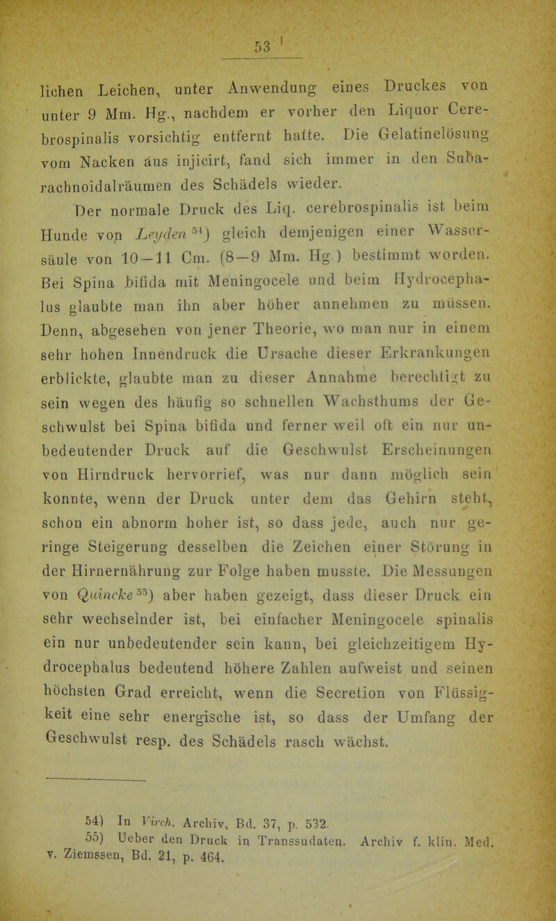 liehen Leichen, unter Anwendung eines Druckes von unter 9 Mm. Hg., nachdem er vorher den Liquor Cere- brospinalis vorsichtig entfernt hatte. Die Gelatinelösung vom Nacken aus injicirt, fand sich immer in den Suba- rachnoidalräumen des Schädels wieder. Der normale Druck des Liq. cerebrospinalis ist beim Hunde von Leyden^^) gleich demjenigen einer Wasser- säule von 10-11 Cm. (8-9 Mm. Hg ) bestimmt worden. Bei Spina bifida mit Meningocele und beim Flydrocepha- lus glaubte man ihn aber höher annehmen zu müssen. Denn, abgesehen von jener Theorie, wo man nur in einem sehr hohen Innendruck die Ursache dieser Erkrankungen erblickte, glaubte man zu dieser Annahme berechtij;t zu sein wegen des häufig so schnellen Wachsthums der Ge- schwulst bei Spina bifida und ferner weil oft ein nur un- bedeutender Druck auf die Geschwulst Erscheinungen von Hirndruck hervorrief, was nur dann möglich sein konnte, wenn der Druck unter dem das Gehirn steht, schon ein abnorm hoher ist, so dass jede, auch nur ge- ringe Steigerung desselben die Zeichen einer Störung in der Hirnernährung zur Folge haben musste. Die Messungen von Q,ivincke'''') aber haben gezeigt, dass dieser Druck ein sehr wechselnder ist, bei einfacher Meningocele spinalis ein nur unbedeutender sein kann, bei gleichzeitigem Hy- drocephalus bedeutend höhere Zahlen aufweist und seinen höchsten Grad erreicht, wenn die Secretion von Flüssig- keit eine sehr energische ist, so dass der Umfang der Geschwulst resp. des Schädels rasch wächst. 54) In Vinh. Archiv, Bd. 37, p. 532. 55) Ueber den Druck in Transsudaten. Archiv f. klin. Med. v. Ziemssen, Bd. 21, p. 464. t