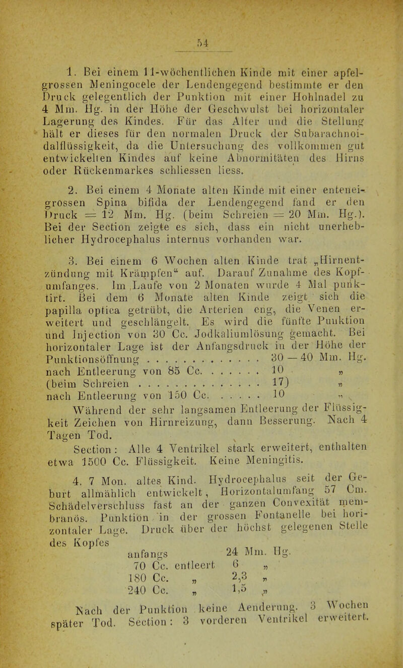 1. Bei einem 1 l-\vöchentlichen Kinde mit einer apfel- gi'ossen Meningocele der Lendengegend bestimmte er den Druck gelegentlicii der Punktion mit einer Hohlnadel zu 4 Mm. ilg. in der Höhe der Geschwulst bei horizontaler Lagerung des Kindes. Für das Alter und die Stellung hält er dieses für den normalen Druck der Subarachnoi- dalflüssigkeit, da die Untersuchung des vollkommen gut entwickelten Kindes auf keine Abnormitäten des Hirns oder Rückenmarkes schliessen liess. 2. Bei einem 4 Monate alten Kinde mit einer entenei-- grossen Spina bifida der Lendengegend fand er den Druck =12 Mm. Hg. (beim Schreien = 20 Mm. Hg.). Bei der Section zeigte es sich, dass ein nicht unerheb- licher Hydrocephalus internus vorhanden war. 3. Bei einem 6 Wochen alten Kinde trat „Hirnent- zündung mit Krämpfen auf. Darauf Zunahme des Kopf- umfanges. Im ,Laufe von 2 Monaten wurde 4 Mal punk- tirt. Bei dem 6 Monate alten Kinde zeigt sich die Papilla optica getrübt, die Arterien eng, die Venen er- weitert und geschlängelt. Es wird die fünfte Punktion und Jnjection von 30 Cc. Jodkaliumlösung gemacht. Bei horizontaler Lage ist der Anfangsdruck in der Höhe der Punktionsöffnung 30 — 40 Mm. Hg. nach Entleerung von 85 Cc 10 . „ (beim Schreien 17) « nach Entleerung von 150 Cc 10 Während der sehr langsamen Entleerung der Flüssig- keit Zeichen von Hirnreizung, dann Besserung. Nach 4 Tagen Tod. ^ Section : Alle 4 Ventrikel stark erweitert, enthalten etwa 1500 Cc. Flüssigkeit, Keine Meningitis. 4. 7 Mon. altes Kind. Hydrocephalus seit der Ge- burt allmählich entwickelt, Horizontalumfang 57 Cm. Schädelverschluss fast an der ganzen Convexität mem- branös. Punktion in der grossen B^ontanelle bei hori- zontaler Lage. Druck über der höchst gelegenen Stelle des Kopfes anfangs 24 Mm. Hg. 70 Cc. entleert 6 „ 180 Cc. „ 2,3 „ 240 Cc. „ „ Nach der Punktion keine Aendernng. 3 Wochen später Tod. Section: 3 vorderen Ventrikel erweitert.