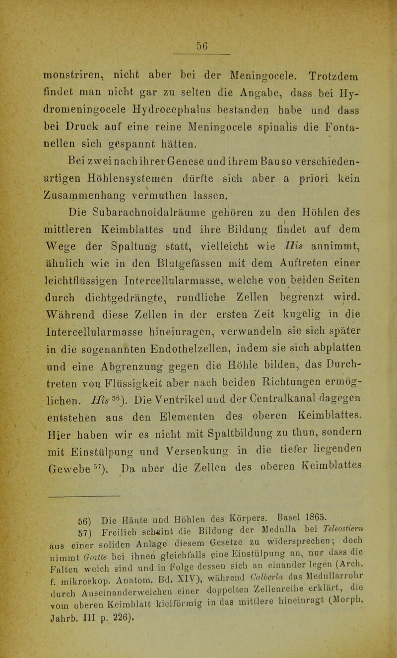 monstriren, nicht aber bei der Meningocele. Trotzdem findet man nicht gar zu selten die Angabe, dass bei Hy- dromeningocele Hydrocephalns bestanden habe und dass bei Druck auf eine reine Meningocele spinalis die Fonta- nellen sich gespannt hätten. Bei zweinachihrer Genese und ihrem Bauso verschieden- artigen Höhlensystemen dürfte sich aber a priori kein Zusammenhang vermuthen lassen. Die Subarachnoidalräume geliören zu den Höhlen des mittleren Keimblattes und ihre Bildung findet auf dem Wege der Spaltung statt, vielleicht wie His annimmt, ähnlich wie in den Blutgefässen mit dem Auftreten einer leichtflüssigen Intercellularmasse, welche von beiden Seiten durch dichtgedrängte, rundliche Zellen begrenzt wird. Während diese Zellen in der ersten Zeit kugelig in die Intercellularmasse hineinragen, verwandeln sie sich später in die sogenannten Endothelzellen, indem sie sich abplatten und eine Abgrenzung gegen die Höhle bilden, das Durch- treten voiÄ Flüssigkeit aber nach beiden Richtungen ermög- lichen. Bis 56). Die Ventrikel und der Centralkanal dagegen entstehen aus den Elementen des oberen Keimblattes. Hier haben wir es nicht mit Spaltbildung zu thun, sondern mit Einstülpung und Versenkung in die tiefer liegenden Gewebe Da aber die Zellen des oberen Keimblattes 56) Die Häute und Höhlen des Körpers. Basel 1865. 57) Freilich scheint die Bildung der Medulla bei Teleostiern aus einer soliden Anlage diesem Gesetze zu widersprechen; doch nimmt Godle bei ihnen gleichfalls pine Einstülpung an, nur dass die Falten weich sind und in Folge dessen sich au einander legen (Arch. f rnikroskop. Anatom. Bd. XIV), während Calberla das Mcdullarrohr durch Auscinanderweichen einer doppelten Zellenreihe erklart, die vom oberen Keimblatt kielförmig in das mittlere hineinragt (Morph. Jahrb. HI p. 226).