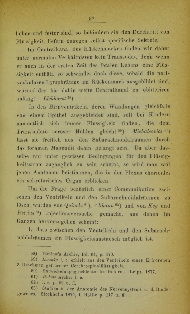 höher und fester sind, so behindern sie den Durchtritt von Flüssigkeit, liefern dagegen selbst specifische Sekrete. Im Centralkanal des Rückenmarkes finden wir daher unter normalen Verbältnissen kein Transsudat, denn wenn er auch in der ersten Zeit des fötalen Lebens eine Flüs- sigkeit enthält, so schwindet doch diese, sobald die peri- vaskulären Lymphräume im Rückenmark ausgebildet sind, worauf der bis dahin weite Centraikanal zu obliteriren anfängt. J^ichhorst^^) In den Hirnventrikeln, deren Wandungen gleichfalls von einem Epithel ausgekleidet sind, soll bei Kindern namentlich sich immer Flüssigkeit finden, die dem Transsudate seröser Höhlen gleicht ^°). Michalcovks ^^') lässt sie freilich aus den Subarachnoidalräumen durch das foramen Magendii dahin gelangt sein. Da aber das- selbe nur unler gewissen Bedingungen für den Flüssig- keitsstrom zugänglich zu sein scheint, so wird man wo! jenen Anatomen beistimmen, die in den Plexus chorioidei ein sekretorisches Organ erblicken. Um die Frage bezüglich einer Communikation zwi- schen den Ventrikeln und den Subarachnoidalräumen zu lösen, wurden xon Quincke^'), Althann^^) und won Key und lietiias^^) Injectionsversuche gemacht, aus denen im Ganzen hervorzugehen scheint: 1. dass zwischen den Ventrikeln und den Subarach- noidalräumen ein Flüssigkeitsaustausch möglich ist 58) FircAow's Archiv, Bd. 64, p. 470. 59) Luschka 1. c. erhielt ans dea Ventrikeln eines Erfroreneu 3 Drachmen gefrorener Cerebrospinalflüssigkeit. 60) Entwickelungsgeschichte des Gehirns. Leipz. 1877. 61) Dubois Archiv 1. c. 62; 1. c. p. 52 u. ff. 63) Studien in der Anatomie des Nervensystems u. d. Binde- gewebes. Stockholm 1875, I. Hälfte p. 117 u, ff.