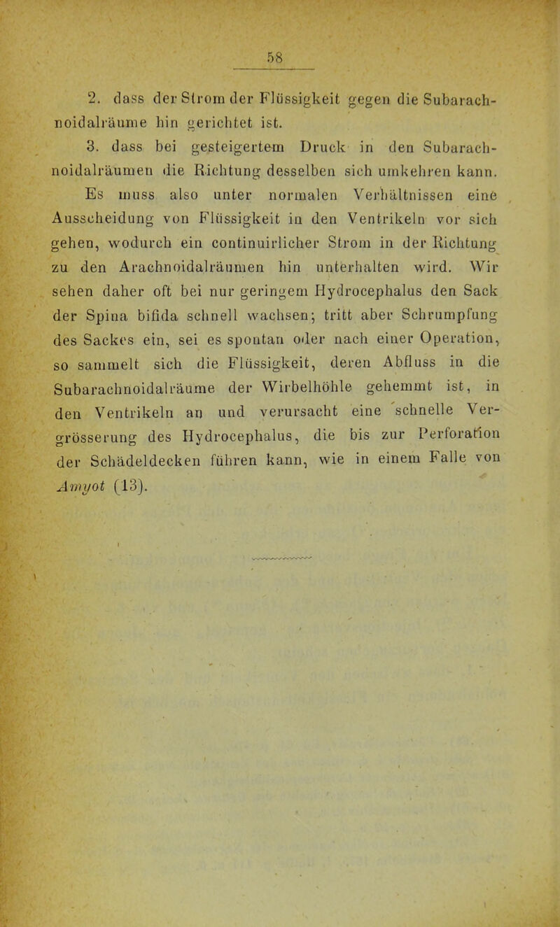 2, dass der Strom der Flüssigkeit gegen die Subarach- noidalräume hin gerichtet ist. 3. dass bei gesteigertem Druck in den Subarach- noidalräumen die Richtung desselben sich umkehren kann. Es muss also unter normalen Verhältnissen eine Ausscheidung von Flüssigkeit in den Ventrikeln vor sich gehen, wodurch ein continuirlicher Strom in der Kichtung zu den Arachnoidalräumen hin unterhalten wird. Wir sehen daher oft bei nur geringem Hydrocephalus den Sack der Spina bifida schnell wachsen; tritt aber Schrumpfung des Sackes ein, sei es spontan oder nach einer Operation, so sammelt sich die Flüssigkeit, deren Abfluss in die Subarachnoidalräume der Wirbelhöhle gehemmt ist, in den Ventrikeln an und verursacht eine 'schnelle Ver- grösserung des Hydrocephalus, die bis zur Perforation der Schädeldecken führen kann, wie in einem Falle von Anii/ot (13).