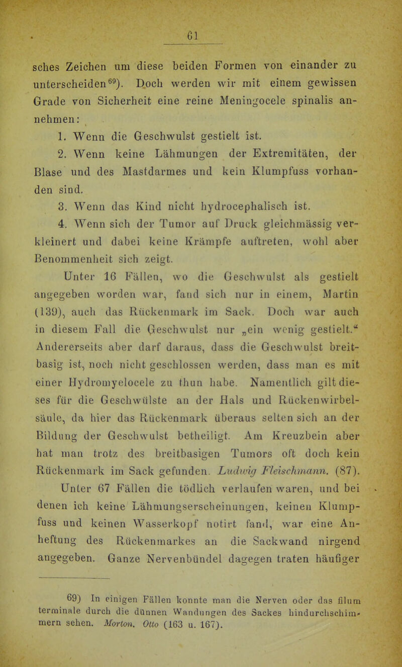 sches Zeichen um diese beiden Formen von einander zu unterscheidenö^). Doch werden wir mit einem gewissen Grade von Sicherheit eine reine Meningocele spinalis an- nehmen: 1. Wenn die Geschwulst gestielt ist. 2. Wenn keine Lähmungen der Extremitäten, der Blase und des Mastdarmes und kein Klumpfuss vorhan- den sind. 3. Wenn das Kind nicht hydrocephalisch ist. 4. Wenn sich der Tumor auf Druck gleichmässig ver- kleinert und dabei keine Krämpfe auftreten, wohl aber Benommenheit sich zeigt. Unter 16 Fällen, wo die Geschwulst als gestielt angegeben worden war, fand sich nur in einem, Martin (139), auch das Rückenmark im Sack. Doch war auch in diesem Fall die Geschwulst nur „ein wenig gestielt. Andererseits aber darf daraus, dass die Geschwulst breit- basig ist, noch nicht geschlossen werden, dass man es mit einer Hydromyelocele zu thun habe. Namentlich gilt die- ses für die Geschwülste an der Hals und Rückenwirbel- säule, da hier das Rückenmark überaus selten sich an der Bildung der Geschwulst betheiligt. Am Kreuzbein aber hat man trotz des breitbasigen Tumors oft doch kein Rückenmark im Sack gefunden. Ludwig Fleischmann. (87). Unter 67 Fällen die tödlich verlaufen waren, und bei denen ich keine Lähmungserscheinungen, keinen Klunip- fuss und keinen Wasserkopf notirt fand, war eine An- heftung des Rückenmarkes an die Sackwand nirgend angegeben. Ganze Nervenbündel dagegen traten häufiger 69) In einigen Fällen konnte man die Nerven oder das filiim terminale durch die dünnen Wandungen des Sackes hindurchschim- mern sehen. Morton. Otto (163 u. 167).