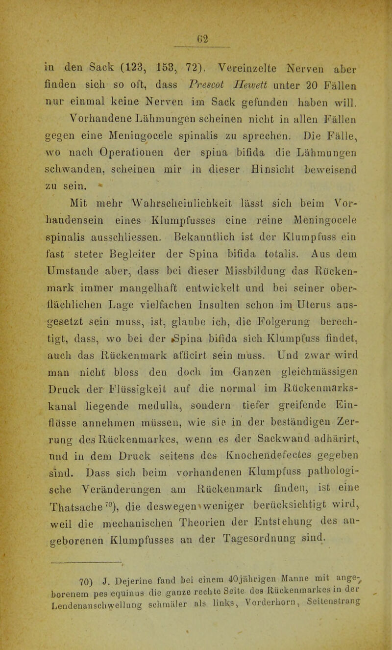 ^2 in den Sack (123, 153, 72). Vereinzelte Nerven aber finden sich so oft, dass Prescot Jlewett unter 20 Fällen nur einmal keine Nerven im Sack gefunden haben will. Vorhandene Lähmungen scheinen nicht in allen Fällen gegen eine Meningocele spinalis zu sprechen. Die Fälle, wo nach Operationen der spiua bifida die Lähmungen schwanden, scheinen mir in dieser Hinsicht beweisend zu sein. - Mit mehr Wahrscheinlichkeit lässt sich beim Vor- handensein eines Klumpfusses eine reine Meningocele spinalis ausschliessen. Bekanntlich ist der Klumpfuss ein fast steter Begleiter der Spina bifida totalis. Aus dem Umstände aber, dass bei dieser Missbildung das Rücken- mark immer mangelhaft entwickelt und bei seiner ober- fiächlichen Lage vielfachen Insulten schon im Uterus aus- gesetzt sein muss, ist, glaube ich, die Folgerung berech- tigt, dass, wo bei der iSpina bifida sich Klumpfuss findet, auch das Rückenmark afficirt sein muss. Und zwar wird man nicht bloss den doch im Ganzen gleichmässigen Druck der Flüssigkeit auf die normal im Rückenmarks- kanal liegende medulla, sondern tiefer greifende Ein- flüsse annehmen müssen, wie sie in der beständigen Zer- rung des Rückenmarkes, wenn es der Sackwand adhärirt, und in dem Druck seitens des Knochendefectes gegeben sind. Dass sich beim vorhandenen Klumpfuss pathologi- sche Veränderungen am Rückenmark finden, ist eine Thatsache'), die deswegen * weniger berücksichtigt wird, weil die mechanischen Theorien der Entstehung des an- geborenen Klumpfusses an der Tagesordnung sind. 70) J. Dejerine fand bei einem 40jälirigen Manne mit ange-^ borenem pes equinas die ganze rechte Seite des Rückenmarkes in der Lendenanscbweliiu.g sclimäler als links, Vorderhoni, Seileustrang