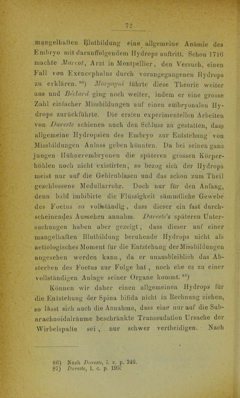 mangelhaflen I^lutbildung- eine^ allgemeine Anämie des Embryo mit darauffolgendem Hydrops auftritt. Schon 1716 machte Marcot, Arzt in Montpellier, den Versuch, einen Fall von iLxencephalus durch vorangegangenen Hydrops zu erklären. 3Jor(/a(jin führte diese Theorie weiter aus und Bi'clard ging noch weiter, indem er eine grosse Zahl einlacher Missbildungen auf einen embryonalen Hy- drops zurückführte. Die ersten experimentellen Arbeiten von Bareste schienen auch den SclJuss zii gestatten, das^ allgemeine Hydropsien des Embryo zur Entstehung von Missbildungen Anlass geben könnten. Da bei seinen ganz jungen Hühnerembryonen die späteren grossen Körper- höhlen noch nicht existirten, so bezog sich der Hydrops meist nur auf die Gehirriblaßen und das schon zum Theil • geschlossene Medullarrohr. Doch nur für den Anfang, denn bald imbibirte die Flüssigkeit sämmtliche Gewebe des Foetus so voltetändig, dass dieser ein fast durch- scheinendes Aussehen annahm. Dareste's späteren Unter- suchungen haben aber gezeigt, dass dieser auf einer mangelhaften ßlutbildung beruhende Hydrops nicht als aetiologisches Moment für die Entstehung derMi;5sbildungen anoesehen werden kann, da er unausbleiblich das Ab- sterben des Foetus zur Folge hat, noch ehe es zu einer vollständigen Anlage seiner Organe kommt. Können wir daher einen allgemeinen Hydrops für die Entstehung der Spina bifida nicht in Rechnung ziehen, so lässt sich auch die Annahme, dass eine nur auf die Sub- arachnoidalräume beschränkte Transsudation Ursache der Wirbelspalte sei , nur schwer vertheidigen. Nach 86) Nach Dareste, 1. c. p. 2iG.