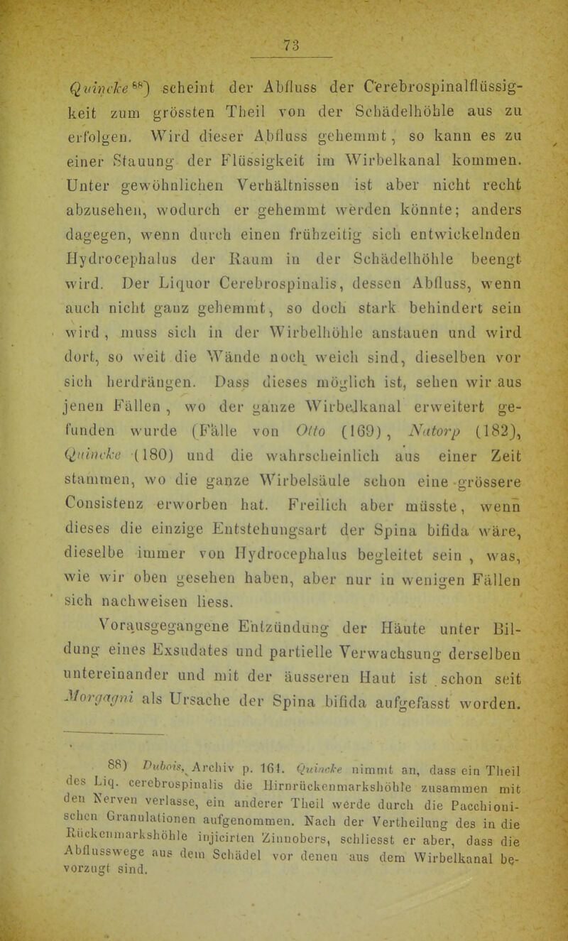 Qvinc'ke^^') scheint der Abfluss der Cerebrospinalflüssig- keit zum grössten Theil von der Schädelhöhle aus zu erfolgen. Wird dieser Ablluss gehemmt, so kann es zu einer Stauung der Flüssigkeit im Wirbelkanal kommen. Unter gewöhnlichen Verhältnissen ist aber nicht recht abzusehen, wodurch er gehemmt werden könnte; anders dagegen, wenn durch einen frühzeitig sich entwickelnden Hydrocephalus der Raum in der Schädelhöhle beengt wird. Der Liquor Cerebrospinalis, dessen Abfluss, wenn auch nicht ganz gehemmt, so doch stark behindert sein wird , muss sich in der Wirbelhöhle anstauen und wird, dort, so weit die Wände noch weich sind, dieselben vor sich lierdrängen. Dass dieses möglich ist, sehen wir aus jenen Fällen , wo der ganze WirbeJkanal erweitert ge- funden wurde (Fälle von Odo (169), Nutorp (182), (Quincke (180) und die wahrscheinlich aus einer Zeit stammen, wo die ganze Wirbelsäule schon eine -grössere Consistenz erworben hat. Freilich aber müsste, wenn dieses die einzige Entstehungsart der Spina bifida wäre, dieselbe immer von Hydrocephalus begleitet sein , was, wie wir oben gesehen haben, aber nur in wenigen Fällen sich nachweisen Hess. Vorausgegangene Entzündung der Häute unter Bil- dung eines Exsudates und partielle Verwachsun g derselben untereinander und mit der äusseren Haut ist schon seit Morgagni als Ursache der Spina bifida aufgefasst worden. 88) T)uhois, AYc\nv p. 164. qxdmke nimmt an, dass ein Theil des Liq. cerebrospinalis die Hirnrückenmarkshöhle zusammen mit den Nerven verlasse, ein anderer Theil werde durch die Pacchioui- schon Granulationen aufgenommen. Nach der Vertheilung des in die Rückenmarkshöhle injicirlen Zinnobers, schliessfc er aber, dass die Abflusswege aus dem Schädel vor denen aus dem Wirbelkanal be- vorzugt sind.