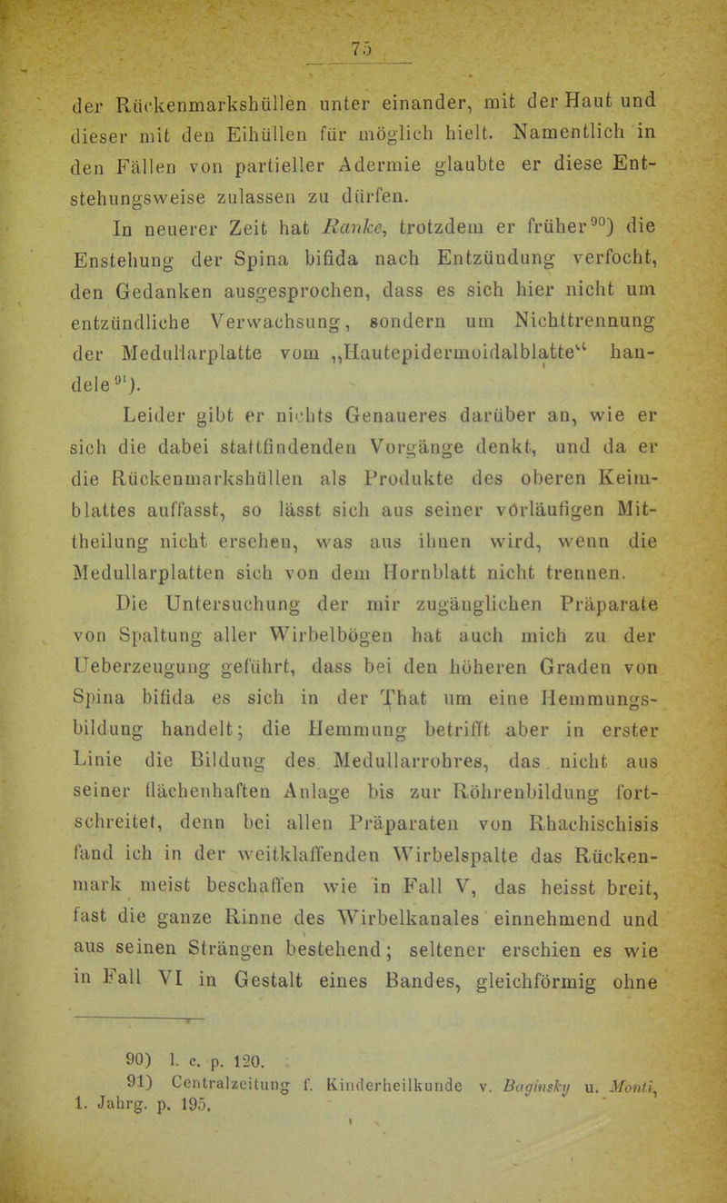 der Rückenmarkshüllen unter einander, mit der Haut und dieser mit den Eihüllen für möglich hielt. Namentlich in den Fällen von partieller Adermie glaubte er diese Ent- stehungsweise zulassen zu dürfen. In neuerer Zeit hat Ranke, trotzdem er früherdie Enstehung der Spina bifida nach Entzündung verfocht, den Gedanken ausgesprochen, dass es sich hier nicht um entzündliche Verwachsung, sondern um Nichttrennung der MeduHarplatte vom ,,Hautepidermüidalbiatte'' han- deie^'). Leider gibt er nichts Genaueres darüber an, wie er sich die dabei stattfindenden Vorgänge denkt, und da er die Rückenmarkshüllen als Produkte des oberen Keim- blattes auffasst, so lässt sich aus seiner vorläufigen Mit- theilung nicht ersehen, was aus ihnen wird, wenn die Medullarplatten sich von dem Hornblatt nicht trennen. Die Untersuchung der mir zugänglichen Präparate von Spaltung aller Wirbelbögen hat auch mich zu der Ueberzeugung geführt, dass bei den höheren Graden von Spina bifida es sich in der l^'hat um eine Hemmungs- bildung handelt; die Hemmung betrifft aber in erster Linie die Bildung des Medullarrohres, das nicht aus seiner Üächenhaften Anlage bis zur Röhrenbildung fort- schreitet, denn bei allen Präparaten von Rhachischisis fand ich in der weitklaffenden Wirbelspalte das Rücken- mark meist beschaß'en wie in Fall V, das heisst breit, fast die ganze Rinne des Wirbelkanales einnehmend und aus seinen Strängen bestehend; seltener erschien es wie in Fall VI in Gestalt eines Bandes, gleichförmig ohne 90) 1. c. p. 120. 91) Ccntralzeitung f. Kinderheilkunde v. Bagitiskii u. Monti^ 1. Jahrg. p. 195.