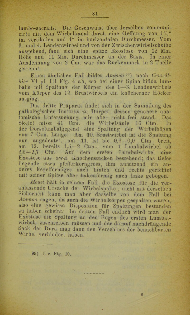 lumbo-sacralis. Die Ges-chwulst über derselben communi- cirte mit dem Wirbelkanal durch eine Oeffnung von 1 '/V' im vertikalen und 1 im horizontalen Durchmesser. Vom 3. und 4, Lendenwirbel und von der Zwischenwirbelscheibe ausgehend, fand sich eine spitze Exostose von 12 Mm. Höhe und 11 Mm. Durchmesser an der Basis. In einer Ausdehnung von 2 Cm. war das Rückenmark in 2 Theile getrennt. Einen ähnlichen Fall bildet Ammon nach Gruveil- hier VI pl. III Frg. 4 ab, wo bei einer Spina bifida lum- balis mit Spaltung der Körper des 1—3. Lendenwirbels vom Körper des 12. Brustwirbels ein knöcherner Höcker ausging. Das dritte Präparat findet sich in der Sammlung des pathologischen Instituts zu Dorpat, dessen genauere ana- tomische Untersuchung mir aber nicht frei stand. Das Skelet misst 41 Ctm. die Wirbelsäule 16 Ctm, In der Dorsolumbalgegend eine Spaltung der Wirbelbügen von 7 Ctm. Länge Am 10. Brustwirbel ist die Spaltung nur angedeutet, am 11. ist sie 0,6—0,9 Ctm. breit, am 12. bereits 1,5—2 Ctm., vom 1 Lumbaiwirbel ab 2,0—2,7 Ctm. Auf dem ersten Lumbaiwirbel eine Exostose aus zwei Knochenstückeu bestehend; das tiefer liegende etwa pfefiferkorngross, ihm aufsitzend ein an- deres kegelförmiges nach hinten und rechts gerichtet mit seiner Spitze aber hakenförmig nach links gebogen. Houel hält in seinem Fall die Exostose für die ver- anlassende Ursache der Wirbelspalte ; nicht mit derselben Sicherheit kann man aber dasselbe von dem Fall bei Amnion sagen, da auch die Wirbelkörper gespalten waren, also eine gewisse Disposition für Spaltungen bestanden zu haben scheint. Im dritten Fall endlich wird man der Exostose die Spaltung an den Bögen des ersten Lumbal- wirbels zuschreiben müssen und der darauf nachdrängende Sack der Dura mag dann den Verschluss der benachbarten Wirbel verhindert haben. 99) I. c Fig. 10.