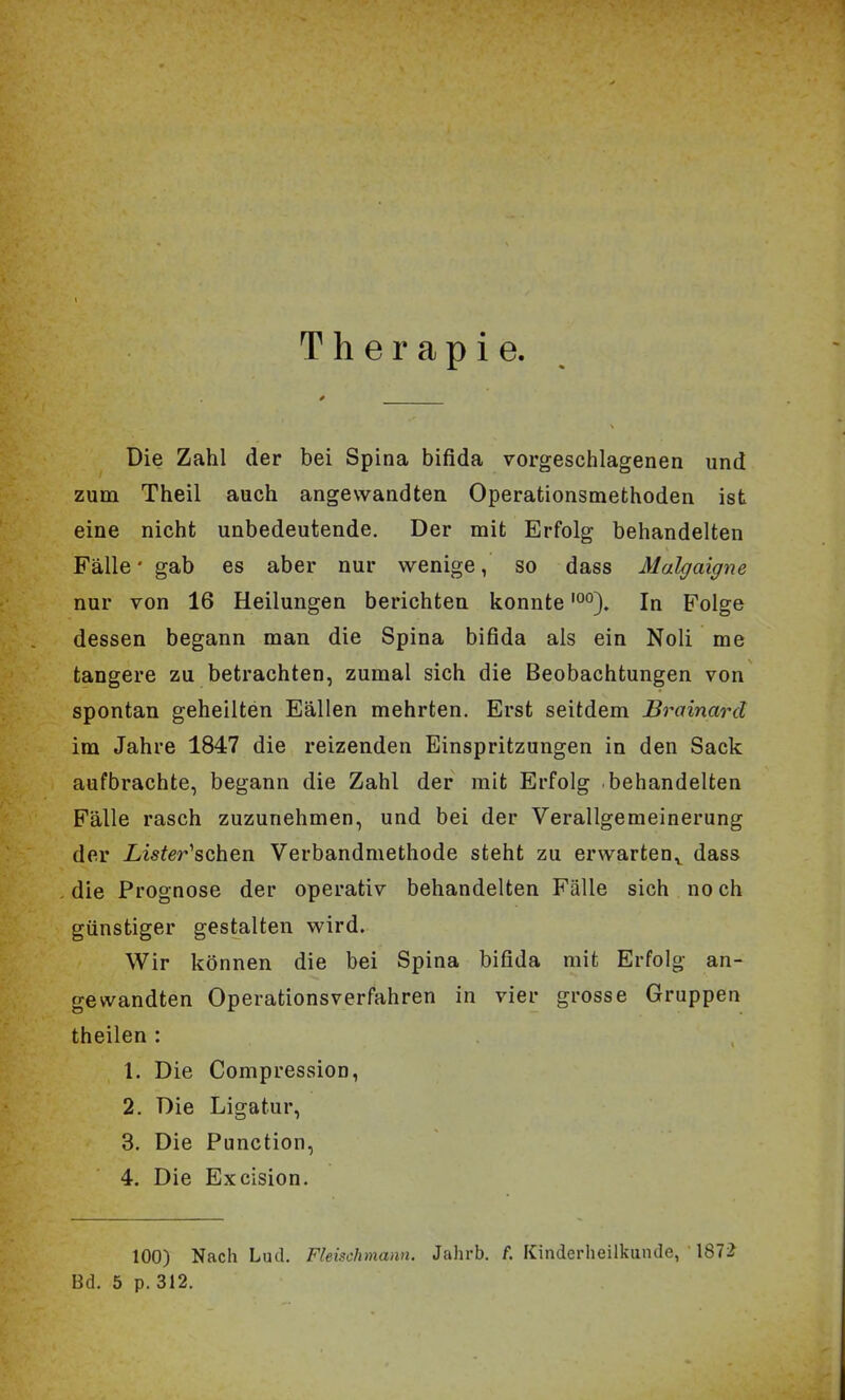 Therapie. Die Zahl der bei Spina bifida vorgeschlagenen und zum Theil auch angewandten Operationsmethoden ist eine nicht unbedeutende. Der mit Erfolg behandelten Fälle • gab es aber nur wenige, so dass Malgaigne nur von 16 Heilungen berichten konnte'°°). In Folge dessen begann man die Spina bifida als ein Noli me tangere zu betrachten, zumal sich die Beobachtungen von spontan geheilten Fällen mehrten. Erst seitdem Brainard im Jahre 1847 die reizenden Einspritzungen in den Sack aufbrachte, begann die Zahl der mit Erfolg behandelten Fälle rasch zuzunehmen, und bei der Verallgemeinerung der Lister''schQn Verbandmethode steht zu erwarten^ dass die Prognose der operativ behandelten Fälle sich no ch günstiger gestalten wird. Wir können die bei Spina bifida mit Erfolg an- gewandten Operationsverfahren in vier grosse Gruppen theilen : 1. Die Compression, 2. Die Ligatur, 3. Die Function, 4. Die Excision. 100) Nach Lud. Fleischmann. Jahrb. f. Kinderheilkunde, 1872