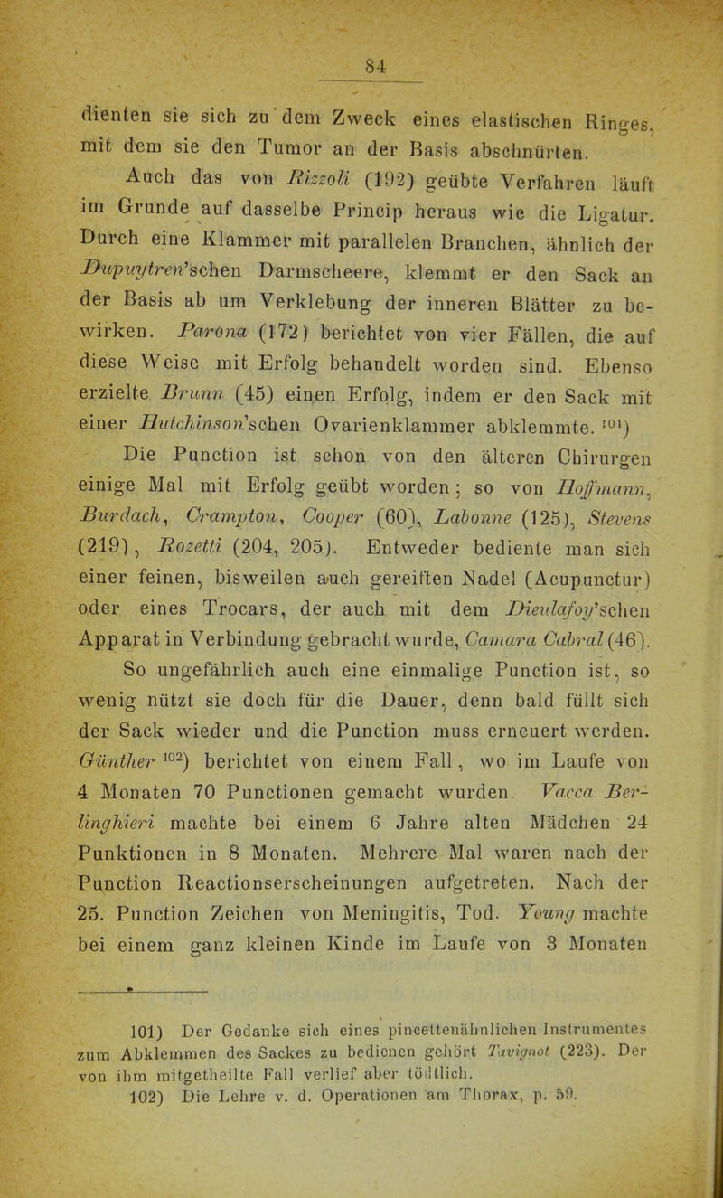 dienten sie sich zu dem Zweck eines elastischen Ringes, mit dem sie den Tumor an der Basis abschnürten. Auch das von Rizzoli (192) geübte Verfahren läuft im Grunde auf dasselbe Princip heraus wie die Ligatur. Durch eine Klammer mit parallelen Branchen, ähnlich der nupiiytrm'sch^w Darmscheere, klemmt er den Sack an der Basis ab um Verklebung der inneren Blätter zu be- wirken. Paronu (172) berichtet von vier Fällen, die auf diese Weise mit Erfolg behandelt worden sind. Ebenso erzielte Binrnn (45) einten Erfolg, indem er den Sack mit einer Hutchinson'soh^w Ovarienklammer abklemmte. '°') Die Function ist schon von den älteren Chirurgen einige Mal mit Erfolg geübt worden; so von Hoffmann^ Burdacli^ Crampton, Cooper (601, Lahonne (125), Stevens (219), Rozetti (204, 205). Entweder bediente man sich einer feinen, bisweilen auch gereiften Nadel (Acupunctur) oder eines Trocars, der auch mit dem TMeidafoi/''sehen Apparat in Verbindung gebracht wurde, Camara Cabral(46). So ungefährlich auch eine einmalige Function ist, so wenig nützt sie doch für die Dauer, denn bald füllt sich der Sack wieder und die Function muss erneuert werden. Oüntlier ^°^) berichtet von einem Fall, wo im Laufe von 4 Monaten 70 Functionen gemacht wurden. Vacca Ber- lingMeri machte bei einem 6 Jahre alten Madchen 24 Funktionen in 8 Monaten. Mehrere Mal waren nach der Function Reactionserscheinungen aufgetreten. Nach der 25. Function Zeichen von Meningitis, Tod. Young machte bei einem ganz kleinen Kinde im Laufe von 8 Monaten 101) Der Gedanke sich eines pincettenälinliclien Instrumentes zum Abklemmen des Sackes zu bedienen gehört Tavignot (223). Der von iiim mitgetheilte P'ail verlief aber tödtlicli. 102) Die Lehre v. d. Operationen am Thorax, p. 59.