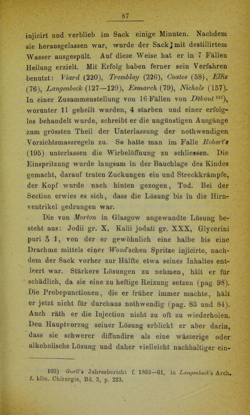 injicirt und verblieb im Sack einige Minuten. Nachdem sie herausgelassen war, wurde der Sackj mit destillirtem Wasser ausgespült. Auf diese Weise hat er in 7 Fällen Heilung erzielt. Mit Erfolg haben ferner sein Verfahren benutzt: Viard (220), Tremblay (226), Goates (58), Ellis (76), Langenheck (127—129), Esmarch (79), Nichols (157). In einer Zusammenstellung von 16 Fällen von D^bout^^^')^ worunter 11 geheilt wurden, 4 starben und einer erfolg- los behandelt wurde, schreibt er die ungünstigen Ausgänge zum grössten Theil der Unterlassung der nothwendigen Vorsichtsmassregeln zu. Se hatte man im Falle Boberfs (195) unterlassen die Wirbelöffnung zu schliessen. Die Einspritzung wurde langsam in der Bauchlage des Kindes gemacht, darauf traten Zuckungen ein und Streckkrämpfe, der Kopf wurde nach hinten gezogen, Tod. Bei der Section erwies es sich, dass die Lösung bis in die Hirn- ventrikel gedrungen war. Die von Morton in Glasgow angewandte Lösung be- steht aus: Jodii gr. X, Kalii jodati gr, XXX, Glycerini puri 5 1, von der er gewöhnlich eine halbe bis eine Drachme mittels einer Wood'schen Spritze injicirte, nach- dem der Sack vorher zur Hälfte etwa seines Inhaltes ent- leert war. Stärkere Lösungen zu nehmen, hält er für schädlich, da sie eine zu heftige Reizung setzen (pag. 98). Die Probepunctionen, die er früher immer machte, hält er jetzt nicht für durchaus nothwendig (pag. 83 und 84). Auch räth er die Injection nicht zu oft zu wiederholen. Den Hauptvorzug seiner Lösung erblickt er aber darin, dass sie schwerer diffundire als eine wässerige oder alkoholische Lösung und daher vielleicht nachhaltiger ein- 103) OurlVB Jahresbericht f. 1860—61, in Langenbeck's Arch. f. klin. Chirurgie, Bd. 3, p. 223.