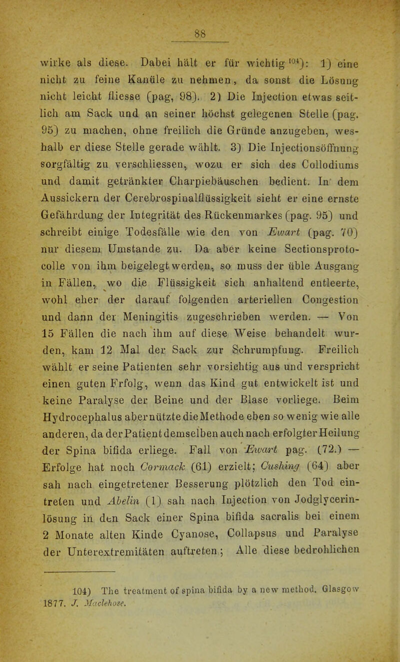 wirke als diese. Dabei hält er für wichtig'°*): 1) eine nicht zu feine Kanüle zu nehmen, da sonst die Lösung nicht leicht fliesse (pag, 08). 2) Die lujection etwas seit- lich am Sack und an seiner höchst gelegenen Stelle (pag. 95) zu machen, ohne freilich die Gründe anzugeben, wes- halb er diese Stelle gerade wählt. 3) Die Injectionsöffnung sorgfältig zu verschliessen, wozu er sich des Collodiums und damit getränkter Charpiebäuschen bedient. In dem Aussickern der Cerebrospiualflüssigkeit sieht er eine ernste Gefährdung der Integrität des Rückenmarkes (pag. 95} und schreibt einige Todesfälle wie den von Ewart (pag. 70) nur diesem Umstände zu. Da aber keine Sectionsproto- colle von ihm beigelegt werden, so muss der üble Ausgang in Fällen, wo die Flüssigkeit sich anhaltend entleerte, wohl eher der darauf folgenden arteriellen Cougestion und dann der Meningitis zugeschrieben werden. — Von 15 Fällen die nach ihm auf diese Weise behandelt wur- den, kam 12 Mal der Sack Ziur Sehrumpfung. Freilich wählt er seine Patienten sehr vorsichtig aus und verspricht einen guten Frfolg, wenn das Kind gut entwickelt ist und keine Paralyse der Beine und der Blase vorliege. Beim Hydrocephalus abernütztedieMethode eben so wenig wie alle anderen, da der Patient demselben auch nach erfolgter Heilung der Spina bifida erliege. Fall von -Ewart pag. (72.) — Erfolge hat noch Gormack (61) erzielt; Gushing (64) aber sah nach eingetretener Besserung plötzlich den Tod ein- treten und Ahelin (1) sah nach lujection von Jodglycerin- lösung in den Sack einer Spina bifida sacralis bei einem 2 Monate alten Kinde Cyanose, Collapsus und Paralyse der Unterextremitäten auftreten; Alle diese bedrohlichen 104) The treatment of spina bifida by a new method. Glasgow 1877. /. MacUhose.