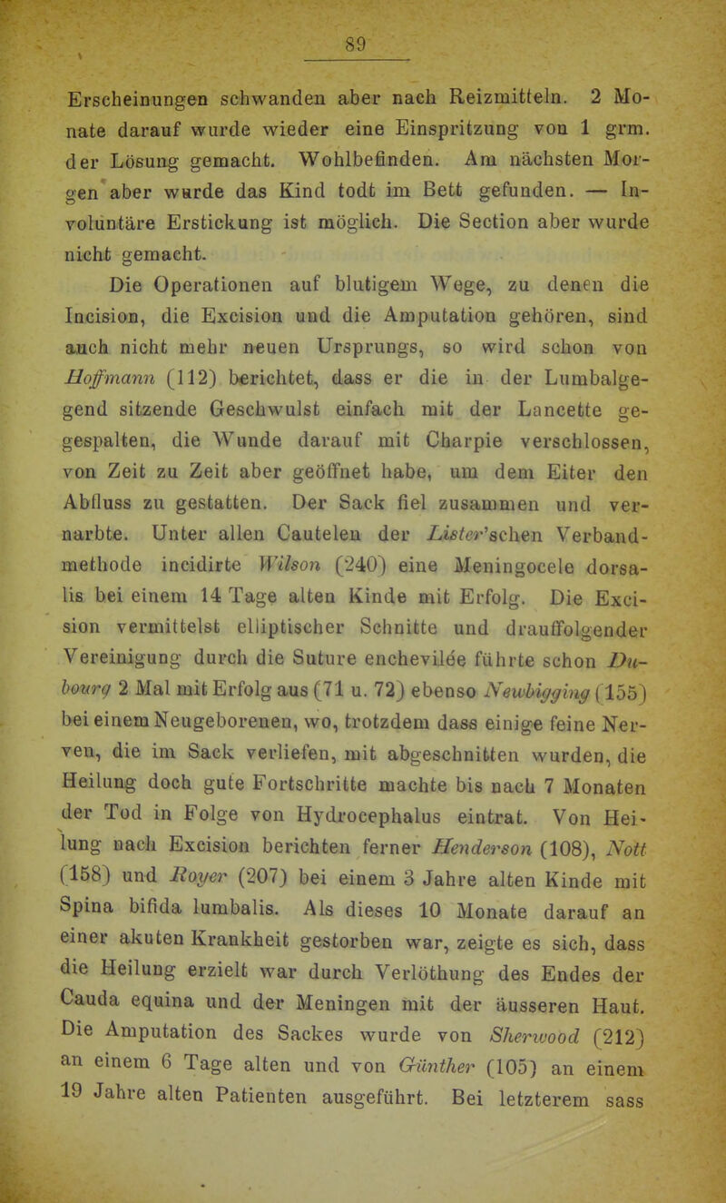 Erscheinungen schwanden aber nach Reizmitteln. 2 Mo- nate darauf wurde wieder eine Einspritzung von 1 grm. der Lö&ung gemacht. Wohlbefinden. Am nächsten Mor- gen aber w»rde das Kind todt im Bett gefunden. — In- volüntäre Erstickung ist möglieh. Die Section aber wurde nicht gemacht. Die Operationen auf blutigem Wege, zu denen die Incision, die Excision und die Amputation gehören, sind auch nicht mehr neuen Ursprungs, so wird schon von Hoffmann (112) berichtet, dass er die in der Lumbalge- gend sitzende Geschwulst einfach mit der Lancette ge- gespalten, die Wunde darauf mit Charpie verschlossen, von Zeit zu Zeit aber geöffnet habe, um dem Eiter den Abfluss zu gestatten. Der Sack fiel zusammen und ver- narbte. Unter allen Cautelen der Li8tcr''8Q\\tn Verband- methode incidirte Wilson (240) eine Meningocele dorsa- lis hei einem 14 Tage alten Kinde mit Erfolg. Die Exci- sion vermittelst elliptischer Schnitte und drauffolgender Vereinigung durch die Suture enchevilee führte schon Du- hourg 2 Mal mit Erfolg aus (71 u. 72) ebenso Newhigging (155) bei einem Neugeborenen, wo, trotzdem dass einige feine Ner- ven, die im Sack verliefen, mit abgeschnitten wurden, die Heilung doch gute Fortschritte machte bis nach 7 Monaten der Tod in Folge von Hydrocephalus eintrat. Von Hei- lung nach Excision berichten ferner Henderson (108), Nott (158) und Royer (207) bei einem 3 Jahre alten Kinde mit Spina bifida lumbalis. Als dieses 10 Monate darauf an einer akuten Krankheit gestorben war, zeigte es sich, dass die Heilung erzielt war durch Verlöthung des Endes der Cauda equina und der Meningen mit der äusseren Haut. Die Amputation des Sackes wurde von Sheriuood (212) an einem 6 Tage alten und von Günther (105) an einem 19 Jahre alten Patienten ausgeführt. Bei letzterem sass