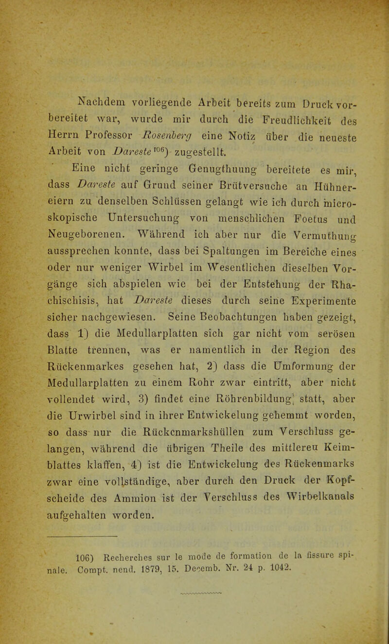 Nachdem vorliegende Arbeit bereits zum Druck vor- bereitet war, w^urde mir durch die Freudlichkeit des Herrn Professor Rosenberg eine Notiz über die neueste Arbeit von Dareste^^^) zugestellt. Eine nicht geringe Genugthuung bereitete es mir, dass Dareste auf Grund seiner ßriitversuche an Hühner- eiern zu denselben Schlüssen gelangt wie ich durch micro- skopische Untersuchung von menschlichen Foetus und Neugeborenen. Während ich aber nur die Vermuthung aussprechen konnte, dass bei Spaltungen im Bereiche eines oder nur weniger Wirbel im Wesentlichen dieselben Vor- gänge sich abspielen wie bei der Entstehung der Rha- chischisis, hat Dareste dieses durch seihe Experimente sicher nachgewiesen. Seine Beobachtungen haben gezeigt, dass 1) die Medullarplatten sich gar nicht vom serösen Blatte trennen, was er namentlich in der Region des Rückenmarkes gesehen hat, 2) dass die Umformung der Medullarplatten zu einem Rohr zwar eintritt, aber nicht vollendet wird, 3) findet eine Röhrenbildung^ statt, aber die Urwirbel sind in ihrer Entwickelung gehemmt worden, so dass nur die Rückcnmarkshüllen zum Verschluss ge- langen, während die übrigen Theile des mittleren Keim- blattes klaffen, 4} ist die Entwickelung des Rückenmarks zwar eine vollständige, aber durch den Druck der Kopf- scheide des Ammion ist der Verschluss des Wirbelkanals aufgehalten worden. 106) Recherches sur le mode de formation de la ßssure spi- nale. Compt. nend. 1879, 15. Decemb. Nr. 24 p. 1042.