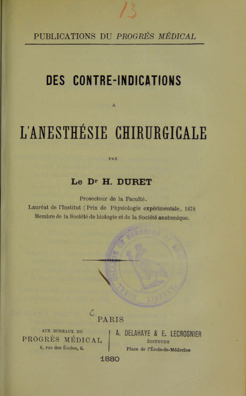 PUBLICATIONS DU PROGRÈS MÉDICAL DES CONTRE-INDICATIONS A L'ANESTHÉSIE CHIRURGICALE PAK Le Dr H. DURET Prosecteur de la Faculté. Lauréat de l'Institut (Prix de Physiologie expérimentale, 1878 Membre de la Société de biologie et de la Société aoatomique. \ c PARIS AUX BUREAUX DU PROGRÈS MÉDICAL 6, rue des Écoles, 6. A. DELAHAYE & E. LECROSNIER ÉDITEURS Place de l'École-de-Médecine 1880