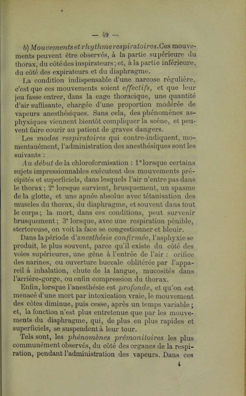 6) Mouvements et rhythmerespiratoires.Ces mouve- ments peuvent être observés, à la partie supérieure du thorax, du côté des inspirateurs ; et, à la partie inférieure, du côté des expirateurs et du diaphragme. La condition indispensable d'une narcose régulière, c'est que ces mouvements soient effectifs^ et que leur jeu fasse entrer, dans la cage thoracique, une quantité d'air suffisante, chargée d'une proportion modérée de vapeurs anesthésiques. Sans cela, des phénomènes as- phyxiques viennent bientôt compliquer la scène, et peu- vent faire courir au patient de graves dangers. Les modes respiratoires qui contre-indiquent, mo- mentanément, l'administration des anesthésiques sont les suivants : Au début de la chloroformisation : 1 lorsque certains sujets impressionnables exécutent des mouvements pré- cipités et superficiels, dans lesquels l'air n'entre pas dans le thorax ; 2° lorsque survient, brusquement, un spasme de la glotte, et une apnée absolue avec tétanisation des muscles du thorax, du diaphragme, et souvent dans tout le corps ; la mort, dans ces conditions, peut survenir brusquement ; 3° lorsque, avec une respiration pénible, stertoreuse, on voit la face se congestionner et bleuir. Dans la période d^anesthésie confirmée^ l'asphyxie se produit, le plus souvent, parce qu'il existe du côté des voies supérieures, une gêne à l'entrée de l'air : orifice des narines, ou ouverture buccale oblitérée par l'appa- reil à inhalation, chute de la langue, mucosités dans l'arrière-gorge, ou enfin compression du thorax. Enfin, lorsque l'anesthésie est profonde, et qu'on est menacé d'une mort par intoxication vraie, le mouvement des côtes diminue, puis cesse, après un temps variable ; et, la fonction n'est plus entretenue que par les mouve- ments du diaphragme, qui, de plus en plus rapides et superficiels, se suspendent à leur tour. Tels sont, les phénomènes prémonitoires les plus communément observés, du côté des organes de la respi- ration, pendant l'administration des vapeurs. Dans ces 4