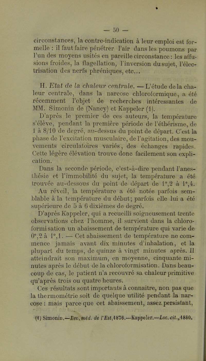 circonstances, la contre-indication à leur emploi est for- melle : il faut faire pénétrer l'air dans les poumons par l'un des moyens usités en pareille circonstance : les affu- sions froides, la flagellation, l'inversion du sujet, l'élec- trisation des nerfs phréniques, etc.. H. Etat de la chaleur centrale. —L'étude delà cha- leur centrale, dans la narcose chloroformiquc, a été récemment l'objet de recherches intéressantes de MM. Simonin de (Nancy) et Kappeler (1). D'après le premier de ces auteurs, la température s'élève, pendant la première période de Féthérisme, de 1 à 8/10 de degré, au-dessus du point de départ. C'est la phase de l'excitation musculaire, de l'agitation, des mou- vements circulatoires variés, des échanges rapides. Cette légère élévation trouve donc facilement son expli- cation. Dans la seconde période, c'est-à-dire pendant l'anes- thésie et l'immobilité du sujet, la température a été trouvée au-dessous du point de départ de l'',2 à 1°,4. Au réveil, la température a été notée parfois sem- blable à la température du début; parfois elle lui a été supérieure de 5 à 6 dixièmes de degré. D'après Kappeler, qui a recueilli soigneusement trente observations chez l'homme, il survient dans la chloro- formi sation un abaissement de température qui varie de 0°,2 à i,!. — Cet abaissement de température ne com- mence jamais avant dix minutes d'inhalation, et la plupart du temps, de quinze à vingt minutes après. Il atteindrait son maximum, en moyenne, cinquante mi- nutes après le début de la chloroformisation. Dans beau- coup de cas, le patient n'a recouvré sa chaleur primitive qu'après trois ou quatre heures. Ces résultats sont importants à connaître, non pas que la thermométrie soit de quelque utilité pendant la nar- cose : mais parce que cet abaissement, assez persistant, (i) Simonin.—Uev.méd. de rjEsf,1876.~Kappeler.—Ioc.«t,,i880.