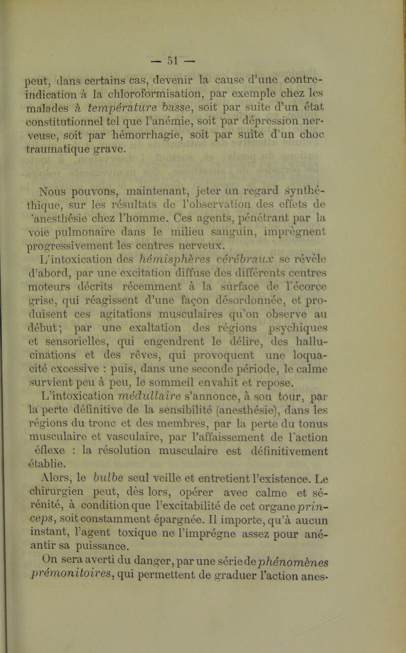 peut, dans certains cas, devenir la cause d'une contre- indication à la chloroformisation, par exemple chez les malades cà température basse, soit par suite d'un état constitutionnel tel que l'anémie, soit par dépression ner- veuse, soit par hémorrhagie, soit par suite d'un choc fcraumatique grave. Nous pouvons, maintenant, jeter un regard synthé- thique, sur les résultats de l'observation des effets de 'anesthésie chez l'homme. Ces agents, pénétrant par la voie pulmonaire dans le milieu sanguin, imprègnent progressivement les centres nerveux. L'intoxication des hémisphères cérébraux se révèle d'abord, par une excitation diffuse des différents centres moteurs décrits récemment à la surface de l'écorce grise, qui réagissent d'une façon désordonnée, et pro- duisent ces agitations musculaires qu'on observe au début; par une exaltation des régions psychiques et sensorielles, qui engendrent le délire, des hallu- cinations et des rêves, qui provoquent une loqua- cité excessive : puis, dans une seconde période, le calme survient peu à peu, le sommeil envahit et repose. L'intoxication médullaire s'annonce, à son tour, par la perte définitive de la sensibilité (anesthésie), dans les régions du tronc et des membres, par la perte du tonus musculaire et vasculaire, par l'affaissement de l'action éflexe : la résolution musculaire est définitivement établie. Alors, le bulbe seul veille et entretient l'existence. Le chirurgien peut, dès lors, opérer avec calme et sé- rénité, à condition que l'excitabifité de cet organeprin- ceps, soit constamment épargnée. Il importe, qu'à aucun instant, l'agent toxique ne l'imprègne assez pour ané- antir sa puissance. On sera averti du danger, par une sériedep/iénomènes prémonitoires, qui permettent de graduer l'action ânes-