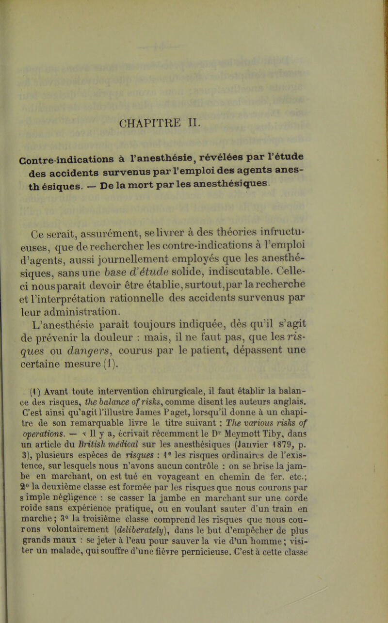 Contre indications à l'anesthésie, révélées par l'étude des accidents survenus par l'emploi des agents anes- th ésiques. — De la mort par les anesthésiques. Ce serait, assurément, se livrer à des théories infructu- euses, que de rechercher les contre-indications à l'emploi d'agents, aussi journellement employés que les anesthé- siques, sans une base d'étude solide, indiscutable. Celle- ci nousparait devoir être établie, surtout,par la recherche et l'interprétation rationnelle des accidents survenus par leur administration. L'anesthésie parait toujours indiquée, dès qu'il s'agit de prévenir la douleur : mais, il ne faut pas, que les ris- ques ou dangers, courus par le patient, dépassent une certaine mesure (1). (1) Avant toute intervention chirurgicale, il faut établir la balan- ce des risques, the balance ofrisks, commt disent les auteurs anglais. C'est ainsi qu'agit l'illustre James Paget, lorsqu'il donne à un chapi- tre de son remarquable livre le titre suivant : The various risks of opérations. — 11 y a, écrivait récemment le D» Meymott Tiby, dans un article du British médical sur les anesthésiques (Janvier 1879, p. 3), plusieurs espèces de risques : 4' les risques ordinaires de l'exis- tence, sur lesquels nous n'avons aucun contrôle : on se brise la jam- be en marchant, on est tué en voyageant en chemin de fer. etc.; S*» la deuxième classe est formée par les risques que nous courons par s impie négligence : se casser la jambe en marchant sur une corde roide sans expérience pratique, ou en voulant sauter d'un train en marche ; 3° la troisième classe comprend les risques que nous cou- rons volontairement [deliberately], dans le but d'empêcher de plus grands maux : se jeter à l'eau pour sauver la vie d'un homme ; visi- ter un malade, qui souffre d'une fièvre pernicieuse. C'est à cette classe