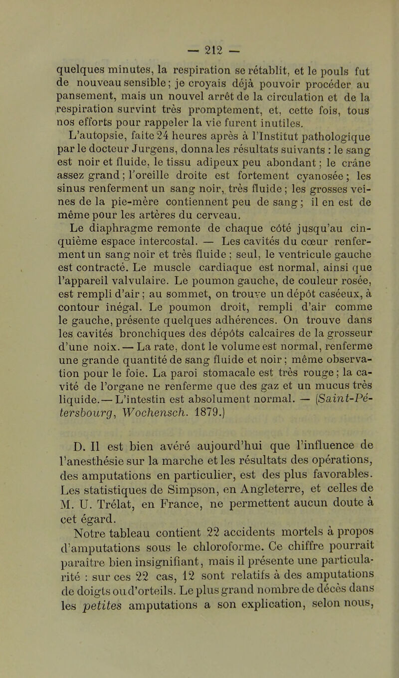 quelques minutes, la respiration se rétablit, et le pouls fut de nouveau sensible ; je croyais déjà pouvoir procéder au pansement, mais un nouvel arrêt de la circulation et de la respiration survint très promptement, et, cette fois, tous nos efforts pour rappeler la vie furent inutiles. L'autopsie, faite 24 heures après à l'Institut pathologique par le docteur Jurgens, donna les résultats suivants : le sang est noir et fluide, le tissu adipeux peu abondant ; le crâne assez grand ; l'oreille droite est fortement cyanosée ; les sinus renferment un sang noir, très fluide ; les grosses vei- nes de la pie-mère contiennent peu de sang ; il en est de même pour les artères du cerveau. Le diaphragme remonte de chaque côté jifsqu'au cin- quième espace intercostal. — Les cavités du cœur renfer- ment un sang noir et très fluide ; seul, le ventricule gauche est contracté. Le muscle cardiaque est normal, ainsi que l'appareil valvulaire. Le poumon gauche, de couleur rosée, est rempli d'air ; au sommet, on trouve un dépôt caséeux, à contour inégal. Le poumon droit, rempli d'air comme le gauche, présente quelques adhérences. On trouve dans les cavités bronchiques des dépôts calcaires de la grosseur d'une noix.— La rate, dont le volume est normal, renferme une grande quantité de sang fluide et noir ; même observa- tion pour le foie. La paroi stomacale est très rouge ; la ca- vité de l'organe ne renferme que des gaz et un mucus très liquide.— L'intestin est absolument normal. — {Sa,int-Pé- tersbourg, Wochensch. 1879.) D. Il est bien avéré aujourd'hui que l'influence de l'anesthésie sur la marche et les résultats des opérations, des amputations en particulier, est des plus favorables. Les statistiques de Simpson, en Angleterre, et celles de M. U. Trélat, en France, ne permettent aucun doute à cet égard. Notre tableau contient 22 accidents mortels à propos d'amputations sous le chloroforme. Ce chiffre pourrait paraître bien insignifiant, mais il présente une particula- rité : sur ces 22 cas, 12 sont relatifs à des amputations de doigts ou d'orteils. Le plus grand nombre de décès dans les petites amputations a son explication, selon nous,