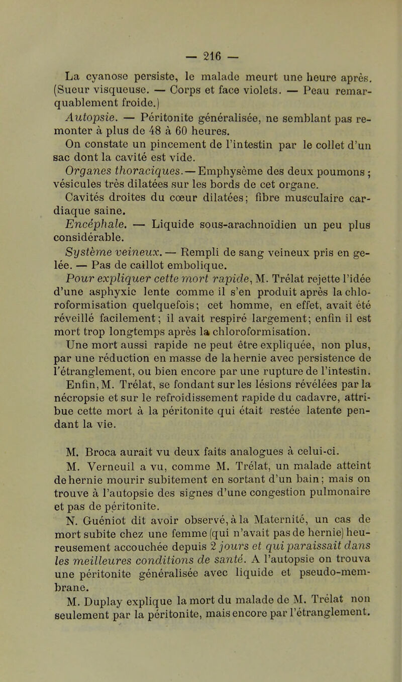 La cyanose persiste, le malade meurt une heure après. (Sueur visqueuse. — Corps et face violets. — Peau remar- quablement froide.) Autopsie. — Péritonite généralisée, ne semblant pas re- monter à plus de 48 à 60 heures. On constate un pincement de l'intestin par le collet d'un sac dont la cavité est vide. Organes thoraciques. — Emphysème des deux poumons ; vésicules très dilatées sur les bords de cet organe. Cavités droites du cœur dilatées; fibre musculaire car- diaque saine. Encéphale. — Liquide sous-arachnoïdien un peu plus considérable. Système veineux. — Rempli de sang veineux pris en ge- lée. — Pas de caillot embolique. Pour expliquer cette mort rapide^ M. Trélat rejette l'idée d'une asphyxie lente comme il s'en produit après la chlo- roformisation quelquefois; cet homme, en effet, avait été réveillé facilement; il avait respiré largement; enfin il est mort trop longtemps après la chloroformisation. Une mort aussi rapide ne peut être expliquée, non plus, par une réduction en masse de la hernie avec persistence de l'étranglement, ou bien encore par une rupture de l'intestin. Enfin, M. Trélat, se fondant sur les lésions révélées parla nécropsie et sur le refroidissement rapide du cadavre, attri- bue cette mort à la péritonite qui était restée latente pen- dant la vie. M. Broca aurait vu deux faits analogues à celui-ci. M. Verneuil a vu, comme M. Trélat, un malade atteint de hernie mourir subitement en sortant d'un bain; mais on trouve à l'autopsie des signes d'une congestion pulmonaire et pas de péritonite. N. Guéniot dit avoir observé, à la Maternité, un cas de mort subite chez une femme (qui n'avait pas de hernie) heu- reusement accouchée depuis 2 jours et qui paraissait dans les meilleures conditions de santé. A l'autopsie on trouva une péritonite généralisée avec liquide et pseudo-mem- brane. M. Duplay explique la mort du malade de M. Trélat non seulement par la péritonite, mais encore par l'étranglement.