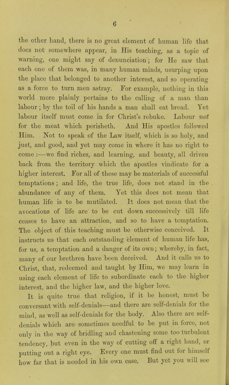 the other hand, there is no great element of human life that does not somewhere appear, in His teachicg, as a topic of warning, one might say of denunciation; for He saw that each one of them was, in many human minds, usurping upon the place that belonged to another interest, and so operating as a force to turn men astray. For example, nothing in this world more plainly pertains to the calling of a man than labour; by the toil of his hands a man shall eat bread. Yet labour itself must come in for Christ's rebuke. Labour not for the meat which perisheth. And His apostles followed Him. Not to speak of the Law itself, which is so holy, and just, and good, and yet may come in where it has no right to come :—we find riches, and learning, and beauty, all driven back from the territory which the apostles vindicate for a higher interest. For all of these may be materials of successful temptations; and life, the true life, does not stand in the abundance of any of them. Yet this does not mean that human life is to be mutilated. It does not mean that the avocations of life are to be cut down successively till life ceases to have an attraction, and so to have a temptation. The object of this teaching must be otherwise conceived. It instructs us that each outstanding element of human life has, for us, a temptation and a danger of its own; whereby, in fact, many of our brethren have been deceived. And it calls us to Christ, that, redeemed and taught by Him, we may learn in using each element of life to subordinate each to the higher interest, and the higher law, and the higher love. It is quite true that religion, if it be honest, must be conversant with self-denials—and there are selif-denials for the mind, as well as self-denials for the body. Also there are self- denials which are sometimes needful to be put in force, not only in the way of bridling and chastening some too turbulent tendency, but even in the way of cutting off a right hand, or putting out a right eye. Every one must find out for himself how far that is needed in his own case. But yet you will see