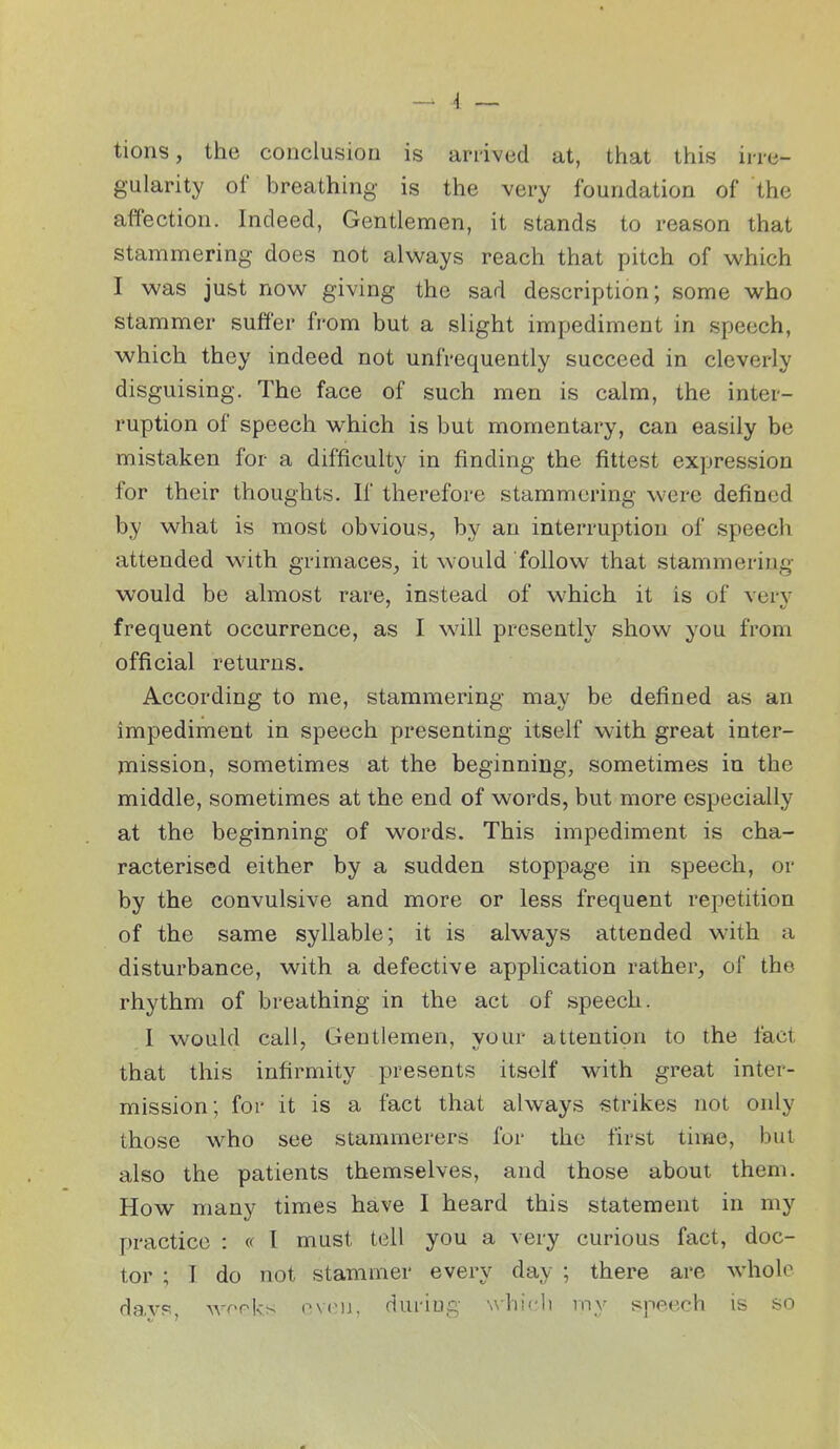 tions, the conclusion is ariived at, that this irre- gularity of breathing is the very foundation of the affection. Indeed, Gentlemen, it stands to reason that stammering does not always reach that pitch of which I was just now giving the sad description; some who stammer suffer from but a slight impediment in speech, which they indeed not unfrequently succeed in cleverly disguising. The face of such men is calm, the inter- ruption of speech v^hich is but momentary, can easily be mistaken for a difficulty in finding the fittest expression for their thoughts. If therefore stammering were defined by what is most obvious, by an interruption of speech attended with grimaces, it would follow that stammering- would be almost rare, instead of which it is of very frequent occurrence, as I will presently show you from official returns. According to me, stammering may be defined as an impediment in speech presenting itself with great inter- mission, sometimes at the beginning, sometimes in the middle, sometimes at the end of words, but more especially at the beginning of words. This impediment is cha- racterised either by a sudden stoppage in speech, or by the convulsive and more or less frequent repetition of the same syllable; it is always attended with a disturbance, with a defective application rather, of the rhythm of breathing in the act of speech. 1 would call. Gentlemen, your attention to the fact that this infirmity presents itself v^^ith great inter- mission; for it is a fact that always strikes not only those who see stammerers for the first time, but also the patients themselves, and those about them. How many times have I heard this statement in my practice : « I must tell you a very curious fact, doc- tor ; I do not stammer every day ; there are whole davR, AA^rpks ovc^i, during \vhi(;li iny speech is so