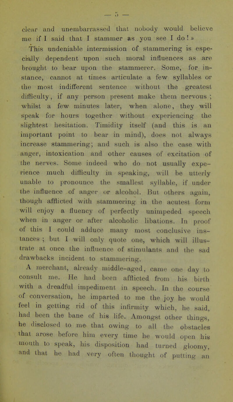 clear and unembarrassed that nobodj'^ would believe me if I said that I stammer as you see I do ! » This undeniable intermission of stammering is espe- cially dependent upon such moral influences as are brought to bear upon the stammerer. Some, for in- stance, cannot at times articulate a few syllables or the most indifferent sentence without the greatest difficulty, if any person present make them nervous ; whilst a few minutes later, when alone, they will speak for hours together without experiencing the slightest hesitation. Timidity itself (and this is an important point to bear in mind), does not always increase stammering; and such is also the case with anger, intoxication and other causes of excitation of the nerves. Some indeed who do not usually expe- rience much difficulty in speaking, will be utterly unable to pronounce the smallest syllable, if under the influence of anger or alcohol. But others again, though afflicted Avith stammering in the acutest form will enjoy a fluency of perfectly unimpeded speech when in anger or after alcoholic libations. In proof of this I could adduce many most conclusive ins- tances ; but I will only quote one, which will illus- trate at once the influence of stimulants and the sad drawbacks incident to stammerina:. A merchant, already middle-aged, came one day to consult me. He had been afflicted from his birth with a dreadful impediment in speech. In the course of conversation, he imparted to me the joy he would feel in getting rid of this infirmity which, he said, had been the bane of his life. Amongst other things, he disclosed to m& that owing to all the obstacles that arose before him every time he would open his mouth to speak, his disposition had turned gloomy, and that he had very often thought of putting an