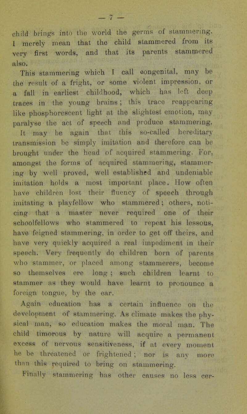 child brings into the world the germs of stammering. I merely mean that the child etammered from its very first words, and that its parents stamniered also. This stammering which I call eongenital, may be the result of a fright, or some violent impression, or a fall in earliest childhood, which has left deep traces in the young brains; this trace reappearing like phosphorescent light at the slightest emotion, may paralyse the act of speech md produce stammering. It may be again that this so-called hereditary transmission be simply imitation and therefore can be brought under the head of acquired stammering. For, amongst the forms of acquired stammering, stammer- ing by well proved, well established and undeniable imitation holds a most important place. How often have children lost their fluency of speech through imitating a playfellow who stammered; others, noti- cing that a master never required one of their schoolfellows who stammered to repeat his lessons, have feigned stammering, in order to get off theirs, and have very quickly acquired a real impediment in their speech. Very frequently do children born of parents who stammer, or placed among stammerers, become so themselves ere long ; such children learnt to stammer as they would have learnt to pronounce a foreign tongue, by the ear. Again education has a certain influence on the development of stammering. As climate makes the phy- sical man, so education makes the moral man. The child timorous by nature will acquire a permanent excess of nervous sensitiveness, if at every moment he be threatened or frightened ; nor is any mor(* thnn this required to bring on stammering. Finally stammering has other causes no less cer-